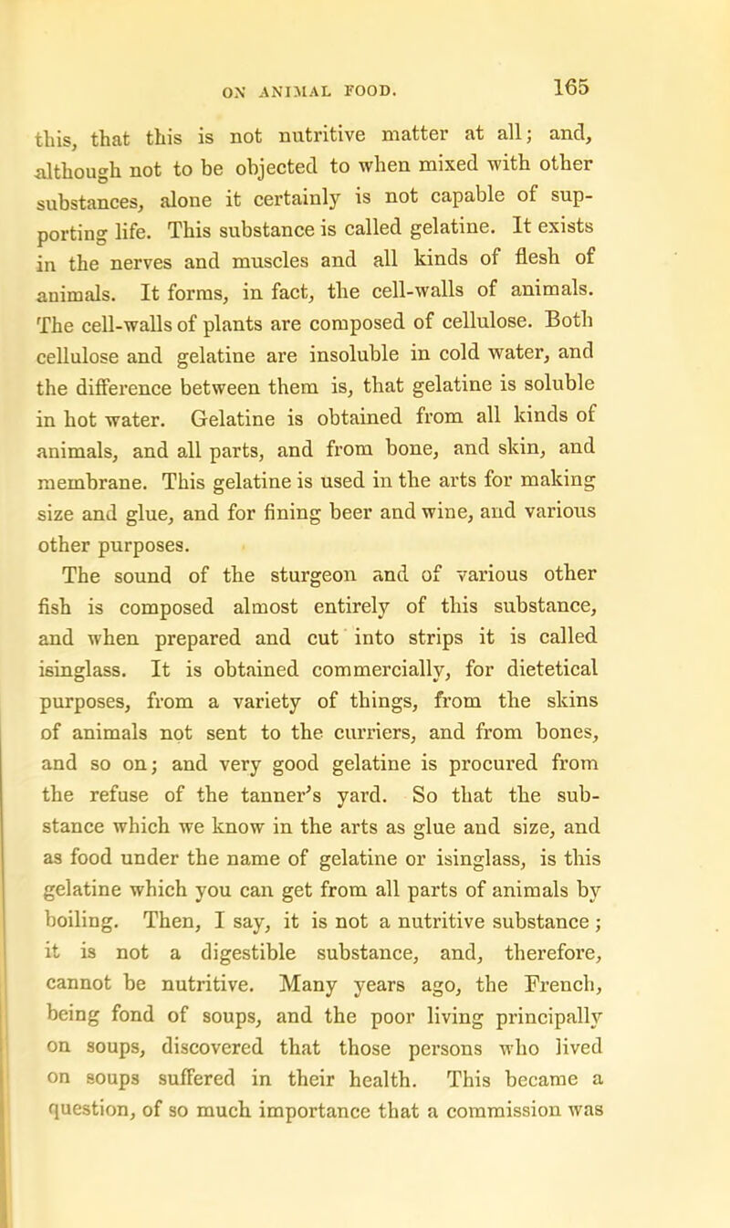 tins, thfit tills is not nntritivG niattor fit all j and, although not to be objected to when mixed with other substances, alone it certainly is not capable of sup- porting life. This substance is called gelatine. It exists in the nerves and muscles and all kinds of flesh of animals. It forms, in fact, the cell-walls of animals. The cell-walls of plants are composed of cellulose. Both cellulose and gelatine are insoluble in cold water, and the difierence between them is, that gelatine is soluble in hot water. Gelatine is obtained from all kinds of animals, and all parts, and from bone, and skin, and membrane. This gelatine is used in the arts for making size and glue, and for fining beer and wine, and various other purposes. The sound of the sturgeon and of various other fish is composed almost entirely of this substance, and when prepared and cut into strips it is called isinglass. It is obtained commercially, for dietetical purposes, from a variety of things, from the skins of animals not sent to the curriers, and from bones, and so on; and very good gelatine is procured from the refuse of the tanner^s yard. So that the sub- stance which we know in the arts as glue and size, and as food under the name of gelatine or isinglass, is this gelatine which you can get from all parts of animals by boiling. Then, I say, it is not a nutritive substance ; it is not a digestible substance, and, therefore, cannot he nutritive. Many years ago, the French, being fond of soups, and the poor living principally on soups, discovered that those persons who lived on soups suffered in their health. This became a question, of so much importance that a commission was