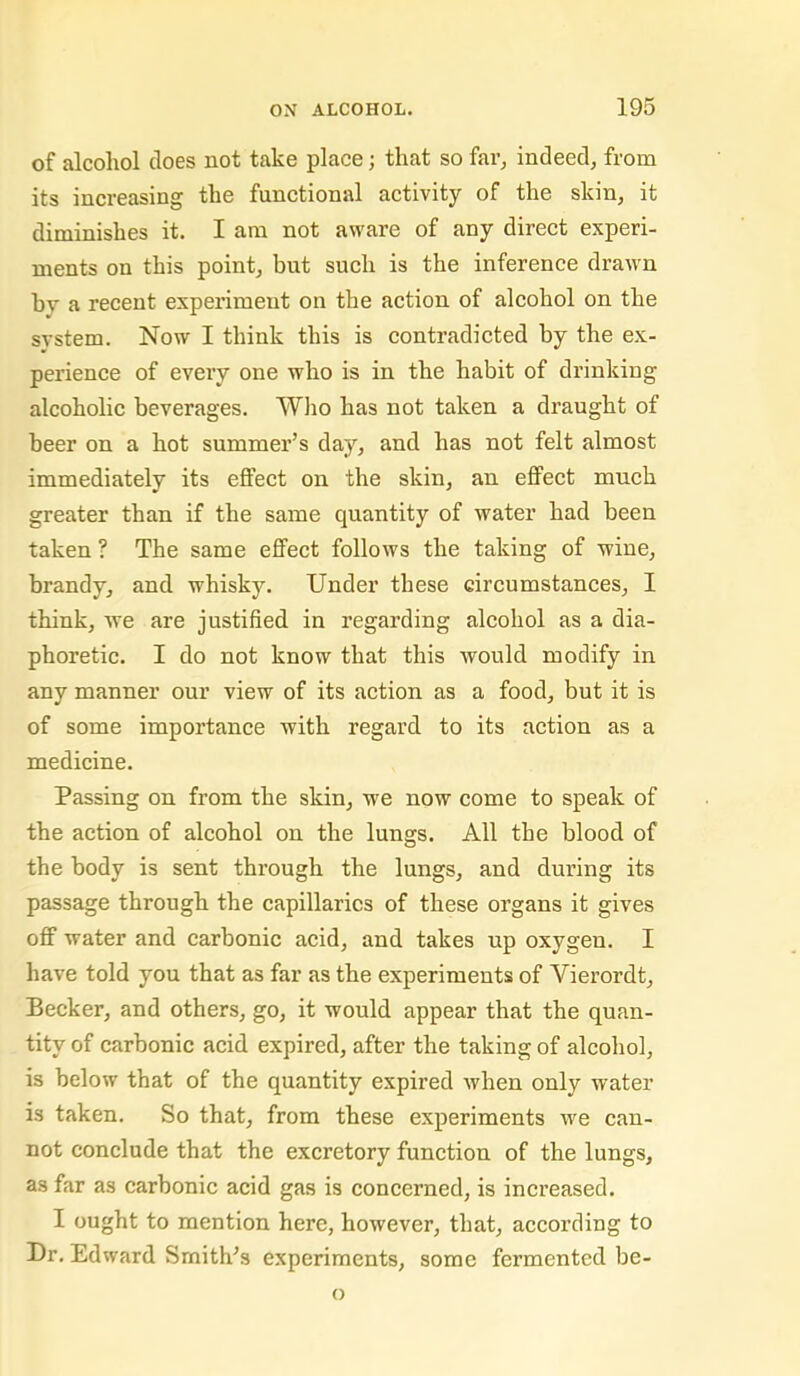 of alcohol does not take place; that so far, indeed, from its increasing the functional activity of the skin, it diminishes it. I am not aware of any direct experi- ments on this point, but such is the inference drawn by a recent experiment on the action of alcohol on the system. Now I think this is contradicted by the ex- perience of every one who is in the habit of drinking alcoholic beverages. Wlio has not taken a draught of beer on a hot summer’s day, and has not felt almost immediately its effect on the skin, an effect much greater than if the same quantity of water had been taken ? The same effect follows the taking of wine, brandy, and whisky. Under these circumstances, I think, we are justified in regarding alcohol as a dia- phoretic. I do not know that this would modify in any manner our view of its action as a food, but it is of some importance with regard to its action as a medicine. Passing on from the skin, we now come to speak of the action of alcohol on the lungs. All the blood of the body is sent through the lungs, and during its passage through the capillaries of these organs it gives off water and carbonic acid, and takes up oxygen. I have told you that as far as the experiments of Vierordt, Becker, and others, go, it would appear that the quan- tity of carbonic acid expired, after the taking of alcohol, is below that of the quantity expired when only water is taken. So that, from these experiments we can- not conclude that the excretory function of the lungs, as far as carbonic acid gas is concerned, is increased. I ought to mention here, however, that, according to Dr. Edward Smith’s experiments, some fermented be-