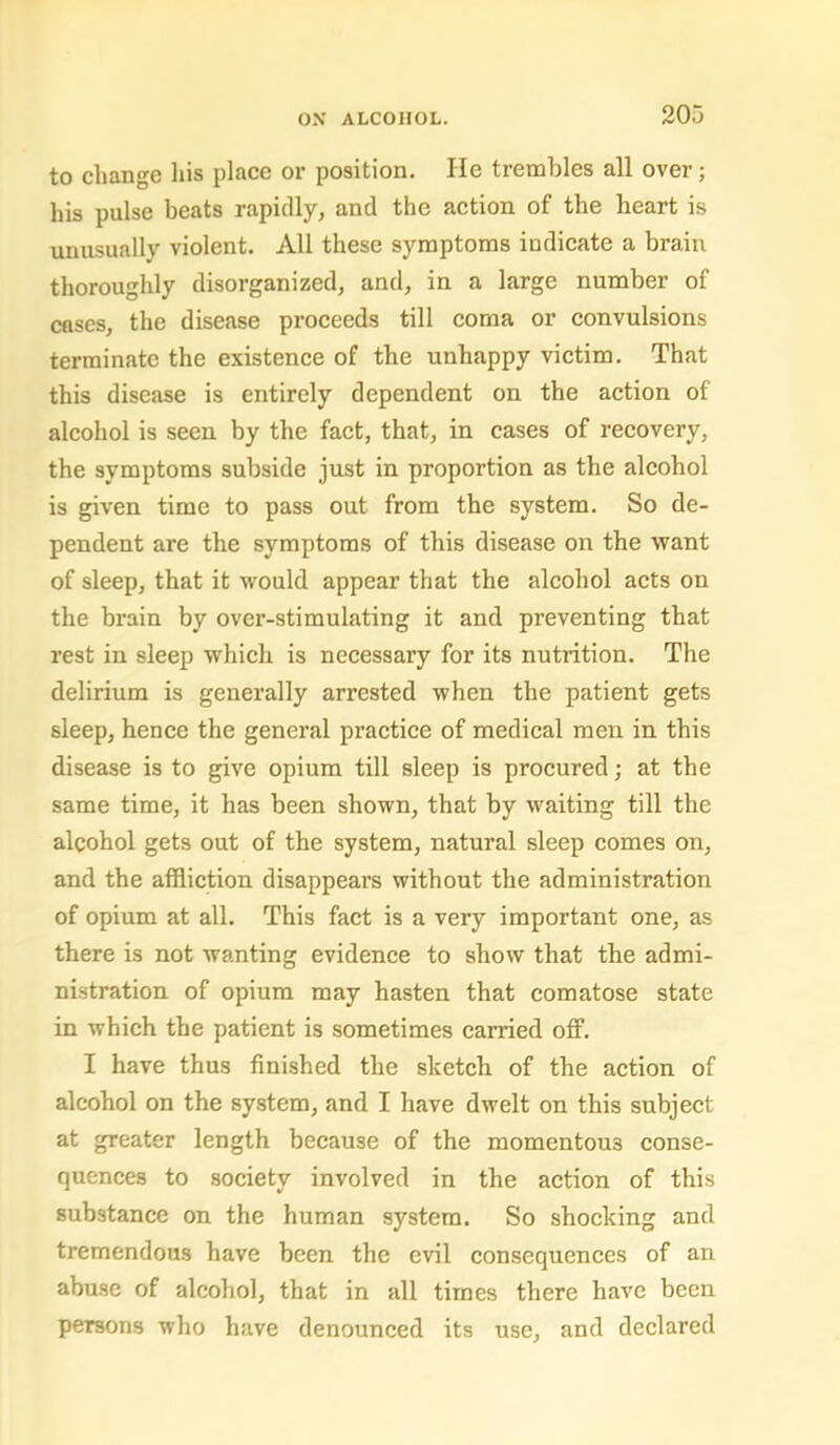 to change liis place or position. lie trembles all over; his pulse beats rapidly, and the action of the heart is unusually violent. All these symptoms indieate a brain thoroughly disorganized, and, in a large number of cases, the disease proceeds till eoma or eonvulsions terminate the existence of the unhappy victim. That this disease is entirely dependent on the action of alcohol is seen by the faet, that, in cases of recovery, the symptoms subside just in proportion as the alcohol is given time to pass out from the system. So de- pendent are the symptoms of this disease on the want of sleep, that it would appear that the alcohol acts on the brain by over-stimulating it and preventing that rest in sleep which is necessary for its nutrition. The delirium is generally arrested when the patient gets sleep, henee the general practice of medical men in this disease is to give opium till sleep is procured; at the same time, it has been shown, that by waiting till the alcohol gets out of the system, natural sleep comes on, and the affliction disappears without the administration of opium at all. This faet is a very important one, as there is not wanting evidence to show that the admi- nistration of opium may hasten that eomatose state in which the patient is sometimes earned off. I have thus finished the sketch of the action of alcohol on the system, and I have dwelt on this subject at greater length because of the momentous conse- quences to society involved in the aetion of this substance on the human system. So shocking and tremendous have been the evil consequences of an abuse of alcohol, that in all times there have been persons who have denounced its use, and declared