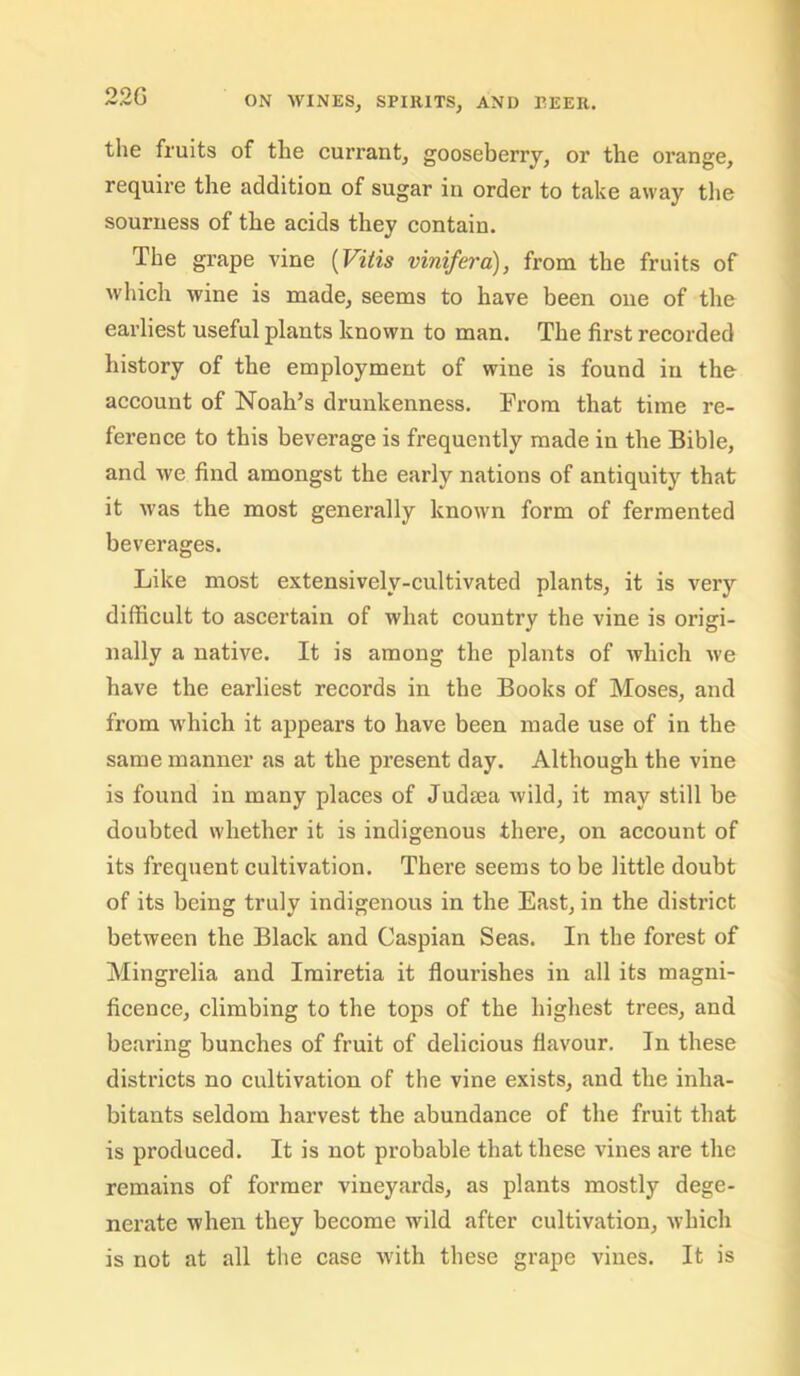 the fruits of the currant, gooseberry, or the orange, require the addition of sugar in order to take away the sourness of the acids they contain. The grape vine [Vitis vinifera), from the fruits of which wine is made, seems to have been one of the earliest useful plants known to man. The first recorded history of the employment of wine is found in the account of Noah’s drunkenness. From that time re- ference to this beverage is frequently made in the Bible, and we find amongst the early nations of antiquity that it was the most generally known form of fermented beverages. Like most extensively-cultivated plants, it is very difficult to ascertain of what country the vine is origi- nally a native. It is among the plants of which we have the earliest records in the Books of Moses, and from which it appears to have been made use of in the same manner as at the present day. Although the vine is found in many places of Judiea wild, it may still be doubted whether it is indigenous there, on account of its frequent cultivation. There seems to be little doubt of its being truly indigenous in the East, in the district between the Black and Caspian Seas. In the forest of Mingrelia and Irairetia it flourishes in all its magni- ficence, climbing to the tops of the highest trees, and bearing bunches of fruit of delicious flavour. In these districts no cultivation of the vine exists, and the inha- bitants seldom harvest the abundance of the fruit that is produced. It is not probable that these vines are the remains of former vineyai’ds, as plants mostly dege- nerate when they become wild after cultivation, which is not at all the case Avith these grape vines. It is