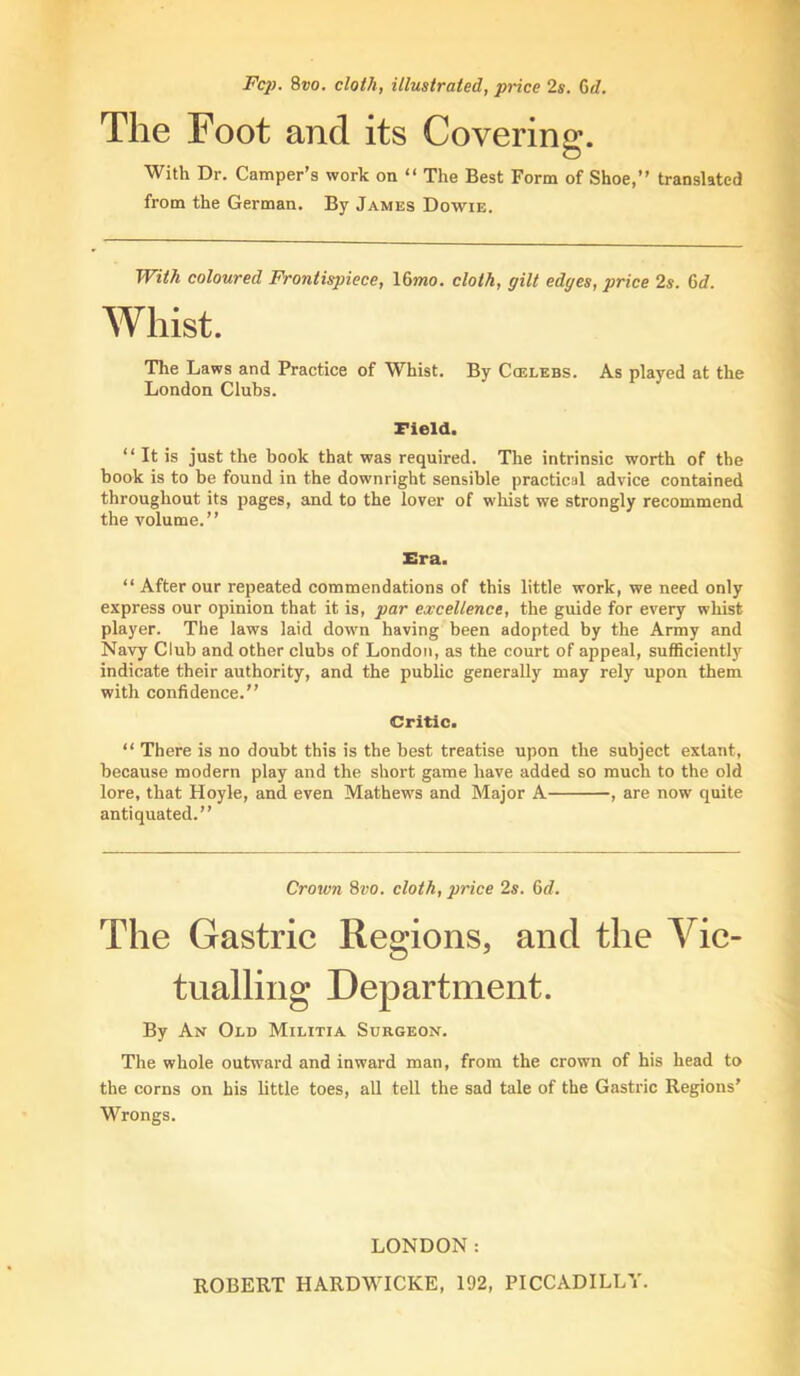 Fc2). 8vo. cloth, illustrated, price 2s. Gd. The Foot and its Covering. With Dr. Camper’s work on “ The Best Form of Shoe,” translated from the German. By James Dowie. With coloured Frontispiece, \Gmo. cloth, gilt edges, price 2s. Gd. Whist. The Laws and Practice of Whist. By Ccelebs. As played at the London Clubs. Field. ‘‘ It is just the book that was required. The intrinsic worth of the book is to be found in the downright sensible practical advice contained throughout its pages, and to the lover of whist we strongly recommend the volume.” Era. “ After our repeated commendations of this little work, we need only express our opinion that it is, par excellence, the guide for every whist player. The laws laid down having been adopted by the Army and Navy Club and other clubs of London, as the court of appeal, sufficiently indicate their authority, and the public generally may rely upon them with confidence.” Critic. “ There is no doubt this is the best treatise upon the subject extant, because modern play and the short game have added so much to the old lore, that Hoyle, and even Mathews and Major A , are now quite antiquated.” Crown 8vo. cloth, price 2s. Gd. The Gastric Regions, and the Vic- tualling Department. By An Old Militia Surgeon. The whole outward and inward man, from the crown of his head to the corns on his little toes, all tell the sad tale of the Gastric Regions’ Wrongs. LONDON: