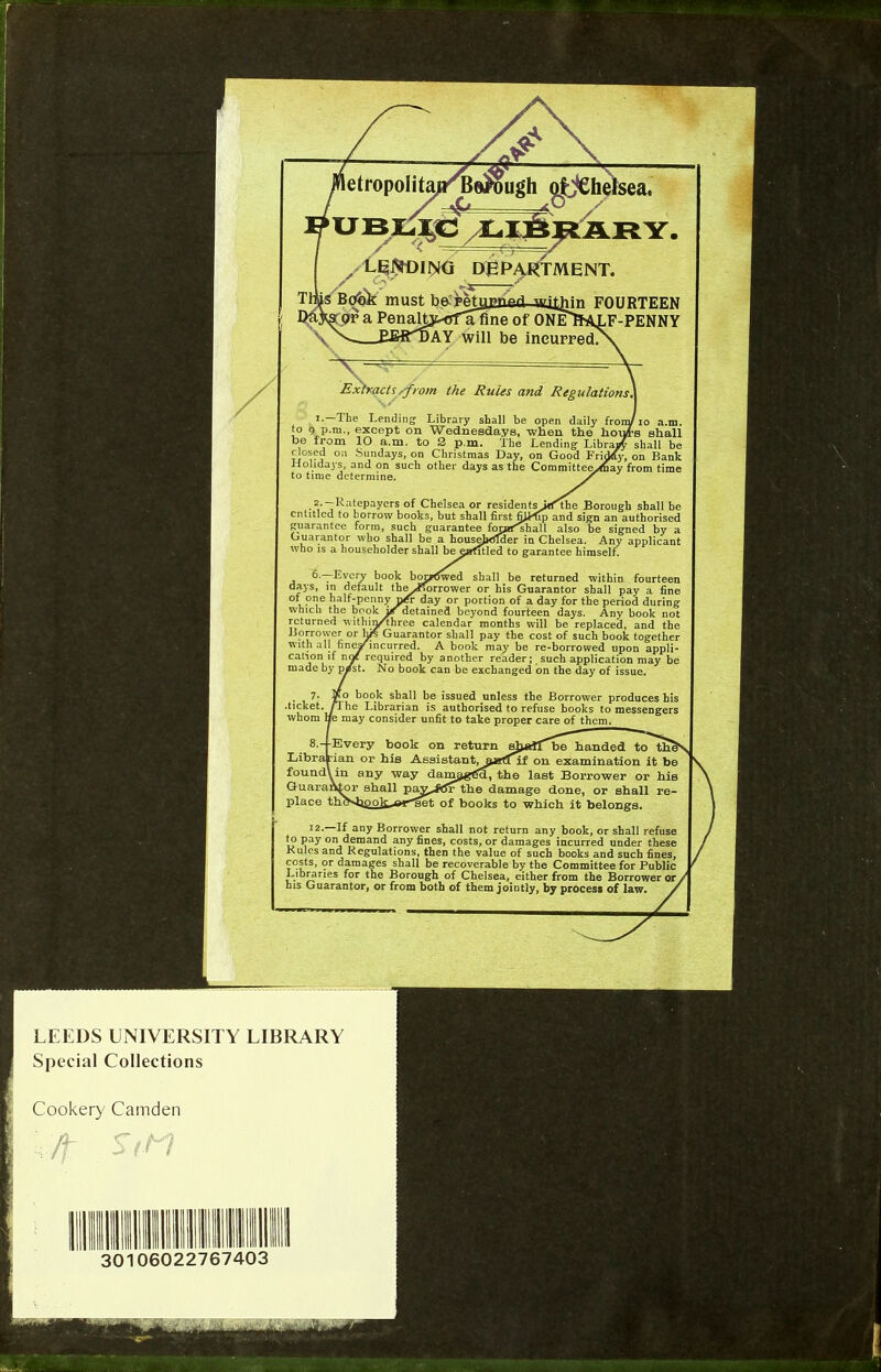 etropoIitau^Bej^ugh oHCheli TMENT. Extracts /from the Rules and Regulations, The Lending Library shall be open daily from/ a., except on Wednesdays, when the hont n 10 a.m. to Q> p.m. The Lending1 Library >n Sundays, on Christmas Day, on Good Friday, s, and on such other days as the Committee^hay f avers of Chelsea or res:dents>rt^the Borough shall be row books, but shall first FUdrp and sign an authorised ni, such guarantee foj»fshall also be signed by a 10 shall be a householder in Chelsea. Any applicant ■holder shall be eafitled to garantee himself. book botn5wed shall be returned within fourteen lit the^Rorrower or his Guarantor shall pay a fine nnyday or portion of a day for the period during k iff detained beyond fourteen days. Any book not n/tbree calendar months will be replaced, and the * Guarantor shall pay the cost of such book together ncurred. A book may be re-borrowed upon appli- equired by another reader; such application may be No book can be exchanged on the day of issue. LEEDS UNIVERSITY LIBRARY Special Collections Cookery Camden 30106022767403