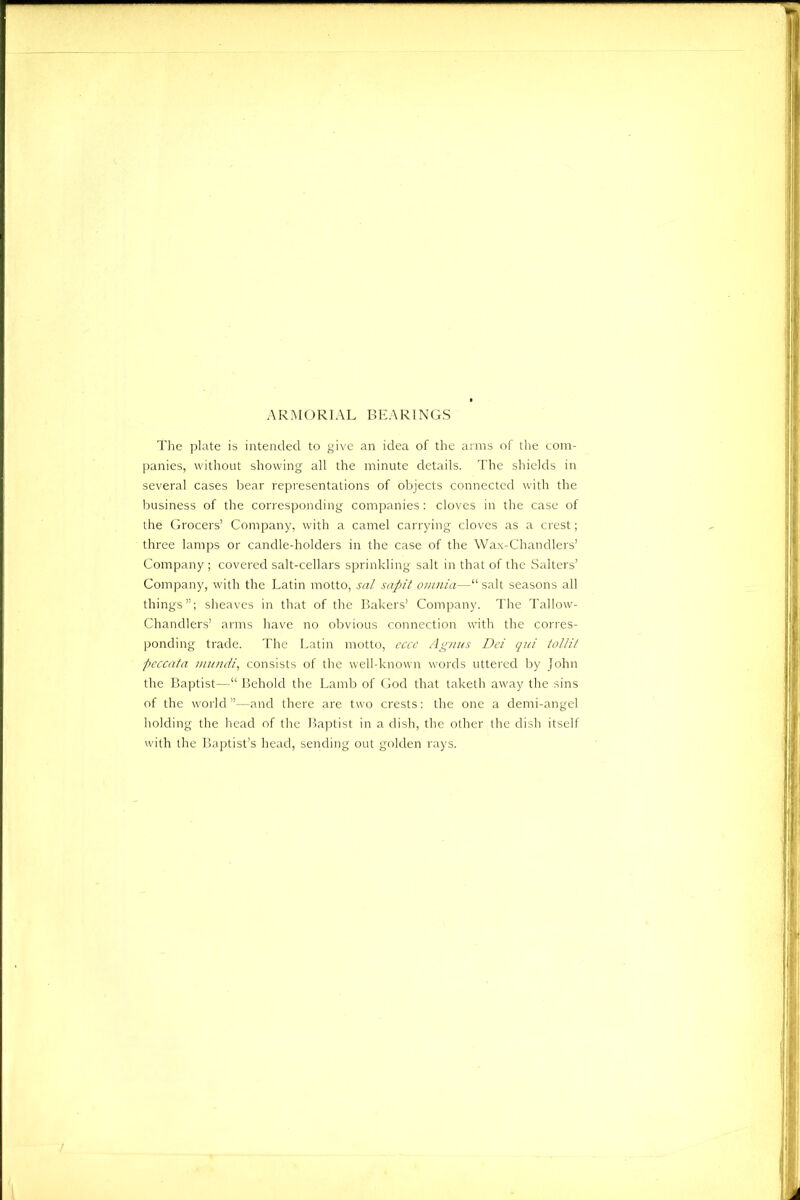 ARMORIAL BEARINGS The plate is intended to give an idea of the arms of the com- panies, without showing all the minute details. The shields in several cases bear representations of objects connected with the business of the corresponding companies: cloves in the case of the Grocers’ Company, with a camel carrying cloves as a crest; three lamps or candle-holders in the case of the Wax-Chandlers’ Company; covered salt-cellars sprinkling salt in that of the Salters’ Company, with the Latin motto, sal sapit omnia—“ salt seasons all things”; sheaves in that of the Bakers’ Company. The Tallow- Chandlers’ arms have no obvious connection with the corres- ponding trade. The Latin motto, cccc Agnus Dei qui tollit peccata mundi, consists of the well-known words uttered by John the Baptist—“ Behold the Lamb of God that taketh away the sins of the world”—and there are two crests: the one a demi-angel holding the head of the Baptist in a dish, the other the dish itself with the Baptist’s head, sending out golden rays.
