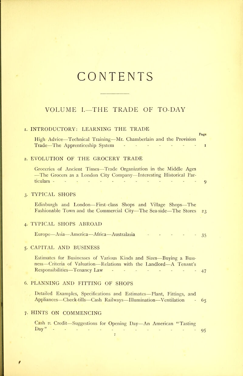 CONTENTS VOLUME I.—THE TRADE OF TO-DAY 1. INTRODUCTORY: LEARNING THE TRADE Page High Advice—Technical Training—Mr. Chamberlain and the Provision Trade—The Apprenticeship System ------- i 2. EVOLUTION OF THE GROCERY TRADE Groceries of Ancient Times—Trade Organization in the Middle Ages —The Grocers as a London City Company—Interesting Historical Par- ticulars 9 3. TYPICAL SHOPS Edinburgh and London—First-class Shops and Village Shops—The Fashionable Town and the Commercial City—The Sea-side—The Stores 23 4. TYPICAL SHOPS ABROAD Europe—Asia—America—Africa—Australasia - - - - - 35 5. CAPITAL AND BUSINESS Estimates for Businesses of Various Kinds and Sizes—Buying a Busi- ness—Criteria of Valuation—Relations with the Landlord—A Tenant’s Responsibilities—Tenancy Law -------- 47 6. PLANNING AND FITTING OF SHOPS Detailed Examples, Specifications and Estimates—Plant, Fittings, and Appliances—Check-tills—Cash Railways—Illumination—Ventilation - 65 7. HINTS ON COMMENCING Cash v. Credit—Suggestions for Opening Day—An American “Tasting Day” 95 7 t