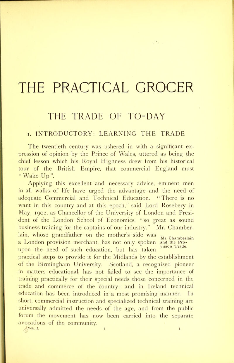 THE PRACTICAL GROCER THE TRADE OF TO-DAY i. INTRODUCTORY: LEARNING THE TRADE The twentieth century was ushered in with a significant ex- pression of opinion by the Prince of Wales, uttered as being the chief lesson which his Royal Highness drew from his historical tour of the British Empire, that commercial England must “Wake Up”. Applying this excellent and necessary advice, eminent men in all walks of life have urged the advantage and the need of adequate Commercial and Technical Education. “There is no want in this country and at this epoch,” said Lord Rosebery in May, 1902, as Chancellor of the University of London and Presi- dent of the London School of Economics, “so great as sound business training for the captains of our industry.” Mr. Chamber- lain, whose grandfather on the mother’s side was 0 # # Mr. Chamberlain a London provision merchant, has not only spoken and the Pro- upon the need of such education, but has taken practical steps to provide it for the Midlands by the establishment of the Birmingham University. Scotland, a recognized pioneer in matters educational, has not failed to see the importance ol training practically for their special needs those concerned in the trade and commerce of the country; and in Ireland technical education has been introduced in a most promising manner. In short, commercial instruction and specialized technical training are universally admitted the needs of the age, and from the public forum the movement has now been carried into the separate avocations of the community.