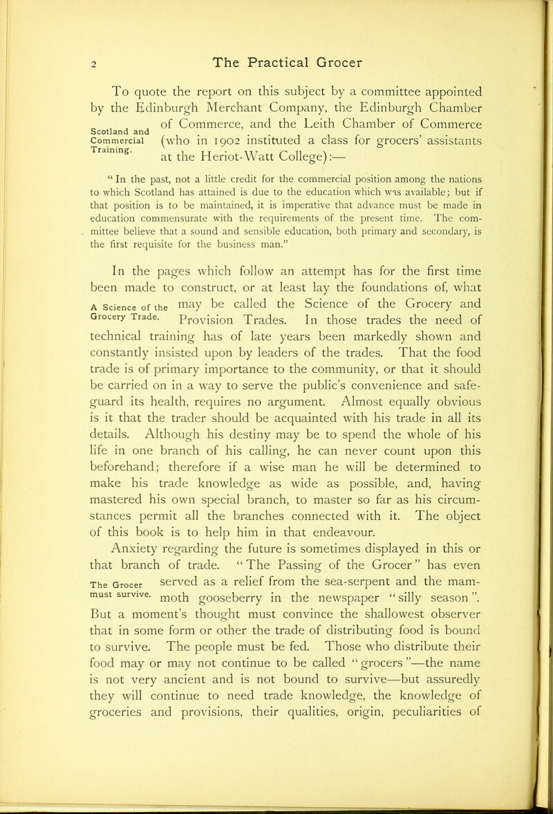 To quote the report on this subject by a committee appointed by the Edinburgh Merchant Company, the Edinburgh Chamber of Commerce, and the Leith Chamber of Commerce Commercial (who in 1902 instituted a class for grocers’ assistants Training. at Heriot-Watt College):— “ In the past, not a little credit for the commercial position among the nations to which Scotland has attained is due to the education which was available; but if that position is to be maintained, it is imperative that advance must be made in education commensurate with the requirements of the present time. The com- mittee believe that a sound and sensible education, both primary and secondary, is the first requisite for the business man.” In the pages which follow an attempt has for the first time been made to construct, or at least lay the foundations of, what a Science of the may be called the Science of the Grocery and Grocery Trade. Provision Trades. In those trades the need of technical training has of late years been markedly shown and constantly insisted upon by leaders of the trades. That the food trade is of primary importance to the community, or that it should be carried on in a way to serve the public’s convenience and safe- guard its health, requires no argument. Almost equally obvious is it that the trader should be acquainted with his trade in all its details. Although his destiny may be to spend the whole of his life in one branch of his calling, he can never count upon this beforehand; therefore if a wise man he will be determined to make his trade knowledge as wide as possible, and, having mastered his own special branch, to master so far as his circum- stances permit all the branches connected with it. The object of this book is to help him in that endeavour. Anxiety regarding the future is sometimes displayed in this or that branch of trade. “ The Passing of the Grocer ” has even The Grocer served as a relief from the sea-serpent and the mam- must survive. j-noj-p gooseberry in the newspaper “silly season”. But a moment’s thought must convince the shallowest observer that in some form or other the trade of distributing food is bound to survive. The people must be fed. Those who distribute their food may or may not continue to be called “ grocers ”—the name is not very ancient and is not bound to survive—but assuredly they will continue to need trade knowledge, the knowledge of groceries and provisions, their qualities, origin, peculiarities of