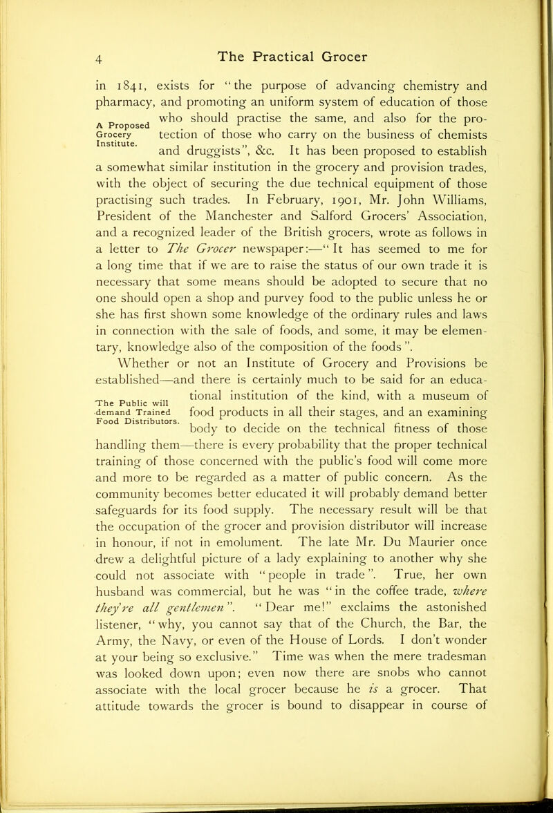 in 1841, exists for “the purpose of advancing chemistry and pharmacy, and promoting an uniform system of education of those , who should practise the same, and also for the pro- A Proposed 1 r Grocery tection of those who carry on the business of chemists and druggists”, &c. It has been proposed to establish a somewhat similar institution in the grocery and provision trades, with the object of securing the due technical equipment of those practising such trades. In February, 1901, Mr. John Williams, President of the Manchester and Salford Grocers’ Association, and a recognized leader of the British grocers, wrote as follows in a letter to The G7'ocer newspaper:—“ It has seemed to me for a long time that if we are to raise the status of our own trade it is necessary that some means should be adopted to secure that no one should open a shop and purvey food to the public unless he or she has first shown some knowledge of the ordinary rules and laws in connection with the sale of foods, and some, it may be elemen- tary, knowledge also of the composition of the foods ”. Whether or not an Institute of Grocery and Provisions be established—and there is certainly much to be said for an educa- tional institution of the kind, with a museum of 'The Public will demand Trained food products in all their stages, and an examining Food Distributors. . . . , . . , r r . 1 body to decide on the technical fitness of those handling them—there is every probability that the proper technical training of those concerned with the public’s food will come more and more to be regarded as a matter of public concern. As the community becomes better educated it will probably demand better safeguards for its food supply. The necessary result will be that the occupation of the grocer and provision distributor will increase in honour, if not in emolument. The late Mr. Du Maurier once drew a delightful picture of a lady explaining to another why she could not associate with “people in trade”. True, her own husband was commercial, but he was “ in the coffee trade, where they're all gentlemen”. “Dear me!” exclaims the astonished listener, “why, you cannot say that of the Church, the Bar, the Army, the Navy, or even of the House of Lords. I don’t wonder at your being so exclusive.” Time was when the mere tradesman was looked down upon; even now there are snobs who cannot associate with the local grocer because he is a grocer. That attitude towards the grocer is bound to disappear in course of