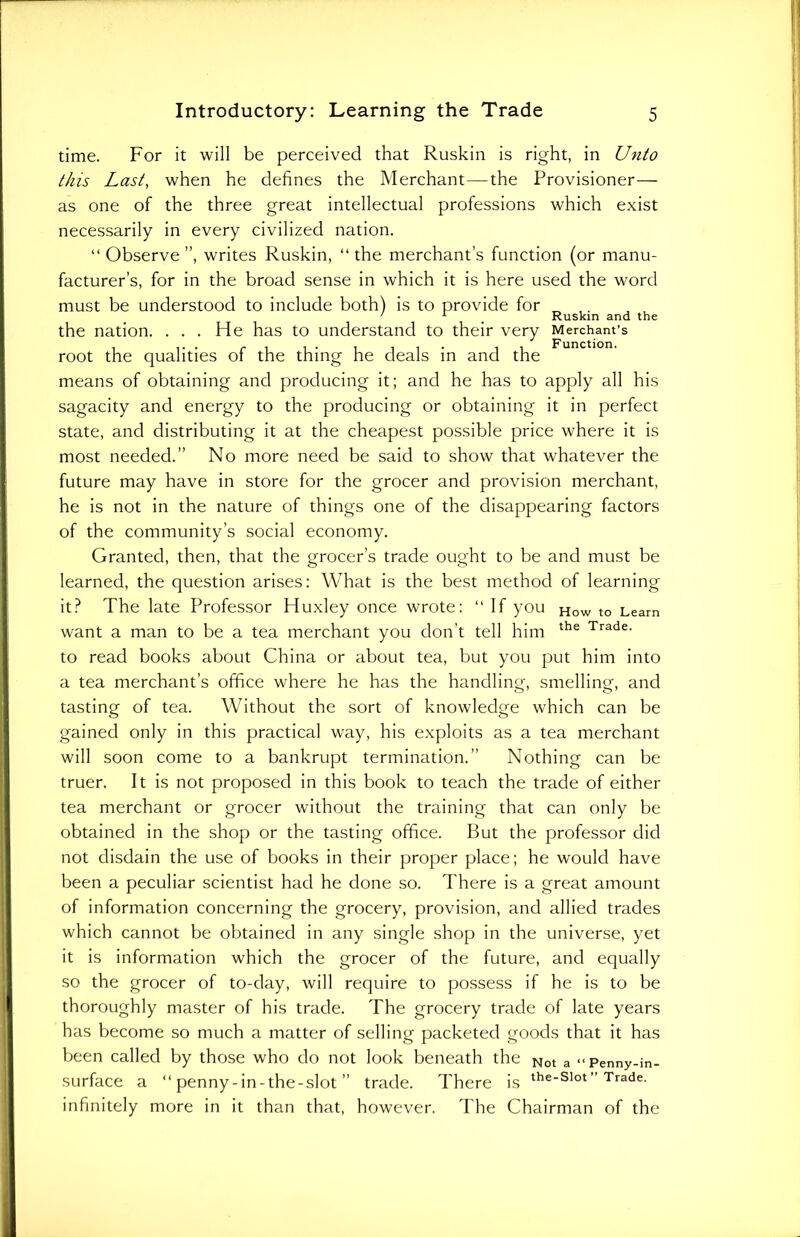 time. For it will be perceived that Ruskin is right, in Unto this Last, when he defines the Merchant—the Provisioner— as one of the three great intellectual professions which exist necessarily in every civilized nation. “ Observe ”, writes Ruskin, “ the merchant’s function (or manu- facturer’s, for in the broad sense in which it is here used the word must be understood to include both) is to provide for 7 1 # Ruskin and the the nation. . . . He has to understand to their very Merchant’s root the qualities of the thing he deals in and the means of obtaining and producing it; and he has to apply all his sagacity and energy to the producing or obtaining it in perfect state, and distributing it at the cheapest possible price where it is most needed.” No more need be said to show that whatever the future may have in store for the grocer and provision merchant, he is not in the nature of things one of the disappearing factors of the community’s social economy. Granted, then, that the grocer’s trade ought to be and must be learned, the question arises: What is the best method of learning it? The late Professor Huxley once wrote: “ If you How to Learn want a man to be a tea merchant you don’t tell him the Trade- to read books about China or about tea, but you put him into a tea merchant’s office where he has the handling, smelling, and tasting of tea. Without the sort of knowledge which can be gained only in this practical way, his exploits as a tea merchant will soon come to a bankrupt termination.” Nothing can be truer. It is not proposed in this book to teach the trade of either tea merchant or grocer without the training that can only be obtained in the shop or the tasting office. But the professor did not disdain the use of books in their proper place; he would have been a peculiar scientist had he done so. There is a great amount of information concerning the grocery, provision, and allied trades which cannot be obtained in any single shop in the universe, yet it is information which the grocer of the future, and equally so the grocer of to-day, will require to possess if he is to be thoroughly master of his trade. The grocery trade of late years has become so much a matter of selling packeted goods that it has been called by those who do not look beneath the Not a ><penny_;n_ surface a “ penny-in-the-slot ” trade. There is the*slot” Trade, infinitely more in it than that, however. The Chairman of the