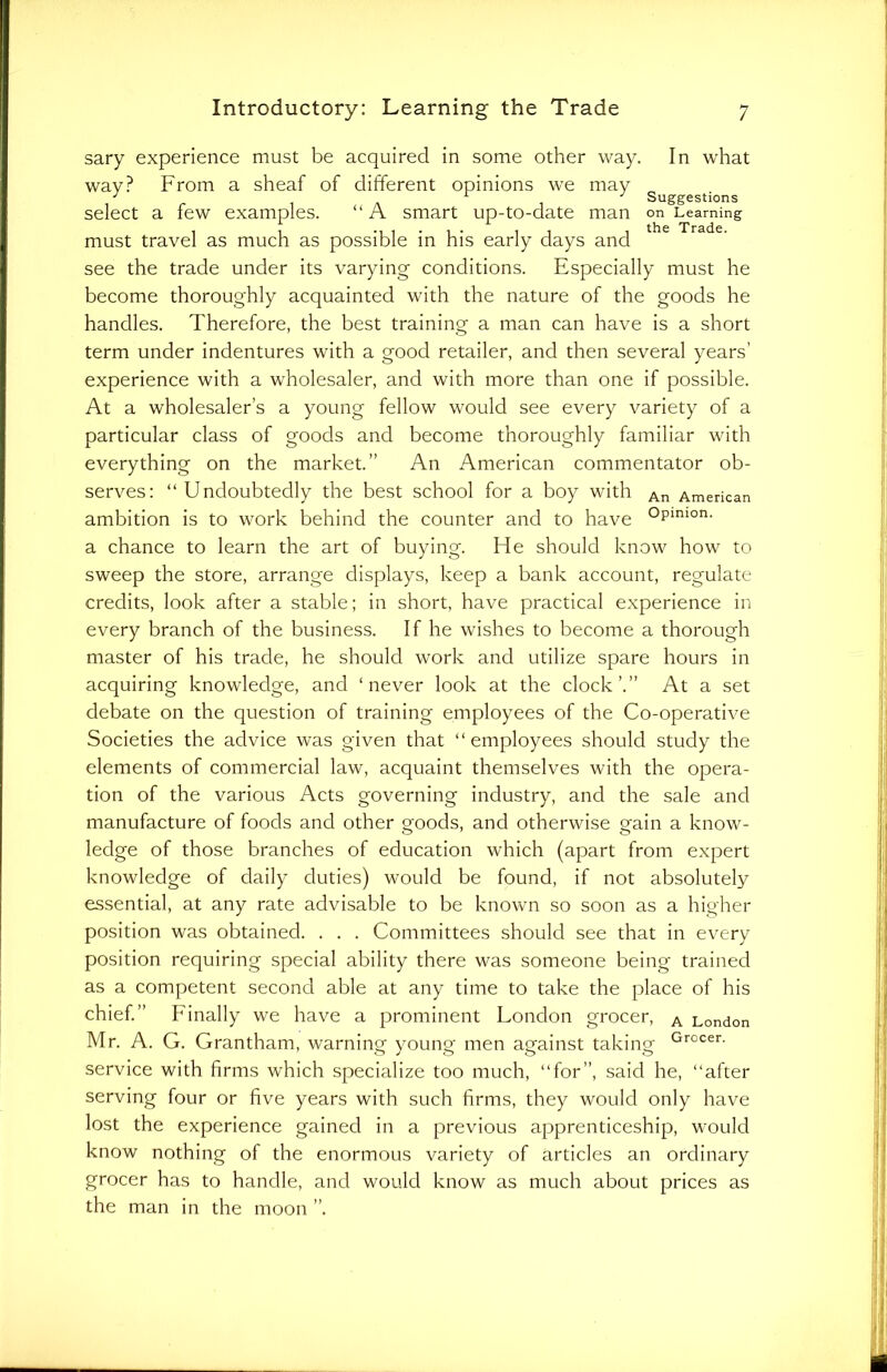 sary experience must be acquired in some other way. In what wav? From a sheaf of different opinions we may select a few examples. “A smart up-to-date man on Learning must travel as much as possible in his early days and see the trade under its varying conditions. Especially must he become thoroughly acquainted with the nature of the goods he handles. Therefore, the best training a man can have is a short term under indentures with a good retailer, and then several years' experience with a wholesaler, and with more than one if possible. At a wholesaler’s a young fellow would see every variety of a particular class of goods and become thoroughly familiar with everything on the market.” An American commentator ob- serves: “Undoubtedly the best school for a boy with An American ambition is to work behind the counter and to have °pimon’ a chance to learn the art of buying. He should know how to sweep the store, arrange displays, keep a bank account, regulate credits, look after a stable; in short, have practical experience in every branch of the business. If he wishes to become a thorough master of his trade, he should work and utilize spare hours in acquiring knowledge, and ‘never look at the clock’.” At a set debate on the question of training employees of the Co-operative Societies the advice was given that “employees should study the elements of commercial law, acquaint themselves with the opera- tion of the various Acts governing industry, and the sale and manufacture of foods and other goods, and otherwise gain a know- ledge of those branches of education which (apart from expert knowledge of daily duties) would be found, if not absolutely essential, at any rate advisable to be known so soon as a higher position was obtained. . . . Committees should see that in every position requiring special ability there was someone being trained as a competent second able at any time to take the place of his chief.” Finally we have a prominent London grocer, A London Mr. A. G. Grantham, warning young men against taking Grocer- service with firms which specialize too much, “for”, said he, “after serving four or five years with such firms, they would only have lost the experience gained in a previous apprenticeship, would know nothing of the enormous variety of articles an ordinary grocer has to handle, and would know as much about prices as the man in the moon ”.