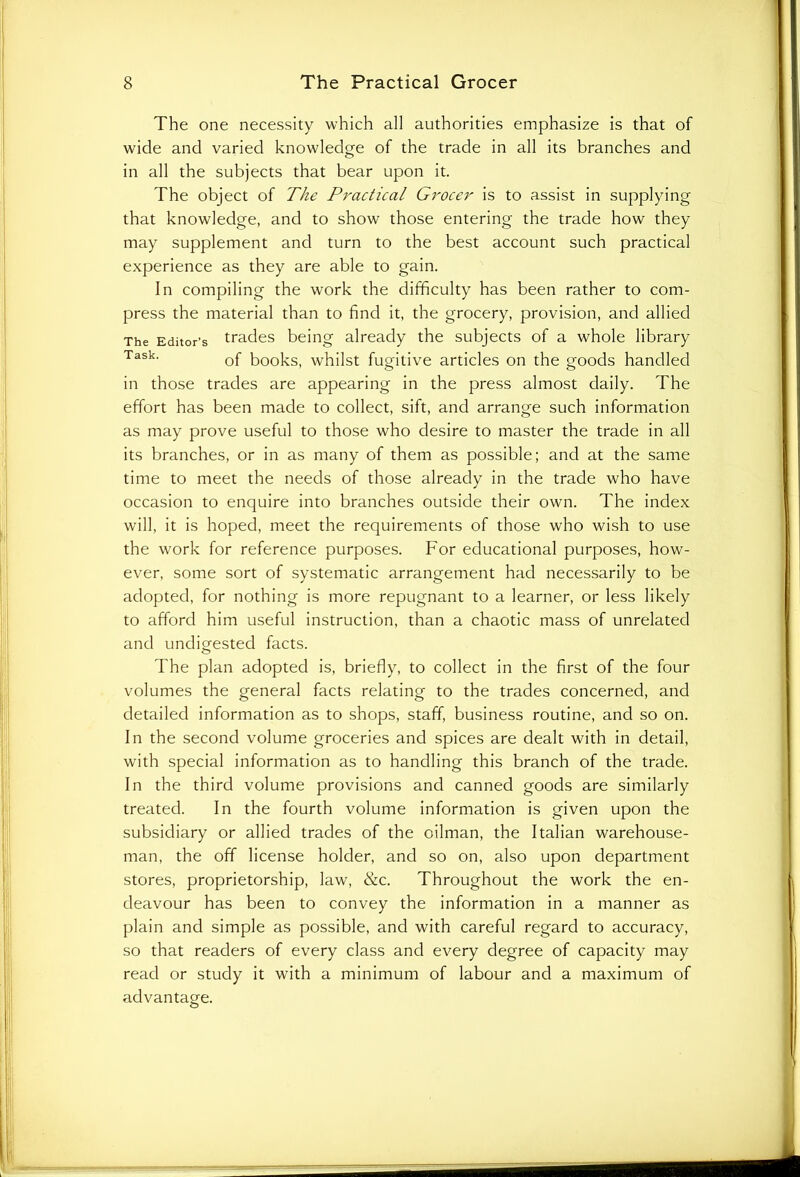 The one necessity which all authorities emphasize is that of wide and varied knowledge of the trade in all its branches and in all the subjects that bear upon it. The object of The Practical Grocer is to assist in supplying that knowledge, and to show those entering the trade how they may supplement and turn to the best account such practical experience as they are able to gain. In compiling the work the difficulty has been rather to com- press the material than to find it, the grocery, provision, and allied The Editor’s trades being already the subjects of a whole library Task- of books, whilst fugitive articles on the goods handled in those trades are appearing in the press almost daily. The effort has been made to collect, sift, and arrange such information as may prove useful to those who desire to master the trade in all its branches, or in as many of them as possible; and at the same time to meet the needs of those already in the trade who have occasion to enquire into branches outside their own. The index will, it is hoped, meet the requirements of those who wish to use the work for reference purposes. For educational purposes, how- ever, some sort of systematic arrangement had necessarily to be adopted, for nothing is more repugnant to a learner, or less likely to afford him useful instruction, than a chaotic mass of unrelated and undigested facts. The plan adopted is, briefly, to collect in the first of the four volumes the general facts relating to the trades concerned, and detailed information as to shops, staff, business routine, and so on. In the second volume groceries and spices are dealt with in detail, with special information as to handling this branch of the trade. In the third volume provisions and canned goods are similarly treated. In the fourth volume information is given upon the subsidiary or allied trades of the oilman, the Italian warehouse- man, the off license holder, and so on, also upon department stores, proprietorship, law, &c. Throughout the work the en- deavour has been to convey the information in a manner as plain and simple as possible, and with careful regard to accuracy, so that readers of every class and every degree of capacity may read or study it with a minimum of labour and a maximum of advantage.