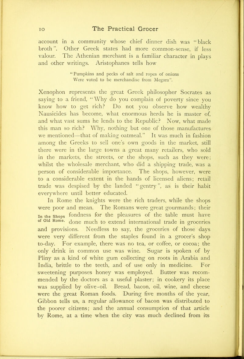 account in a community whose chief dinner dish was “ black broth Other Greek states had more common-sense, if less valour. The Athenian merchant is a familiar character in plays and other writings. Aristophanes tells how “ Pumpkins and pecks of salt and ropes of onions Were voted to be merchandise from Megara”. Xenophon represents the great Greek philosopher Socrates as saying to a friend, “ Why do you complain of poverty since you know how to get rich? Do not you observe how wealthy Nausicides has become, what enormous herds he is master of, and what vast sums he lends to the Republic? Now, what made this man so rich? Why, nothing but one of those manufactures we mentioned—that of making oatmeal.” It was much in fashion among the Greeks to sell one’s own goods in the market, still there were in the large towns a great many retailers, who sold in the markets, the streets, or the shops, such as they were; whilst the wholesale merchant, who did a shipping trade, was a person of considerable importance. The shops, however, were to a considerable extent in the hands of licensed aliens; retail trade was despised by the landed “gentry”, as is their habit everywhere until better educated. In Rome the knights were the rich traders, while the shops were poor and mean. The Romans were great gourmands; their in the Shops fondness for the pleasures of the table must have of oid Rome. cjone mucfi to extend international trade in groceries and provisions. Needless to say, the groceries of those days were very different from the staples found in a grocer’s shop to-day. For example, there was no tea, or coffee, or cocoa; the only drink in common use was wine. Sugar is spoken of by Pliny as a kind of white gum collecting on roots in Arabia and India, brittle to the teeth, and of use only in medicine. For sweetening purposes honey was employed. Butter was recom- mended by the doctors as a useful plaster; in cookery its place was supplied by olive-oil. Bread, bacon, oil, wine, and cheese were the great Roman foods. During five months of the year, Gibbon tells us, a regular allowance of bacon was distributed to the poorer citizens; and the annual consumption of that article by Rome, at a time when the city was much declined from its