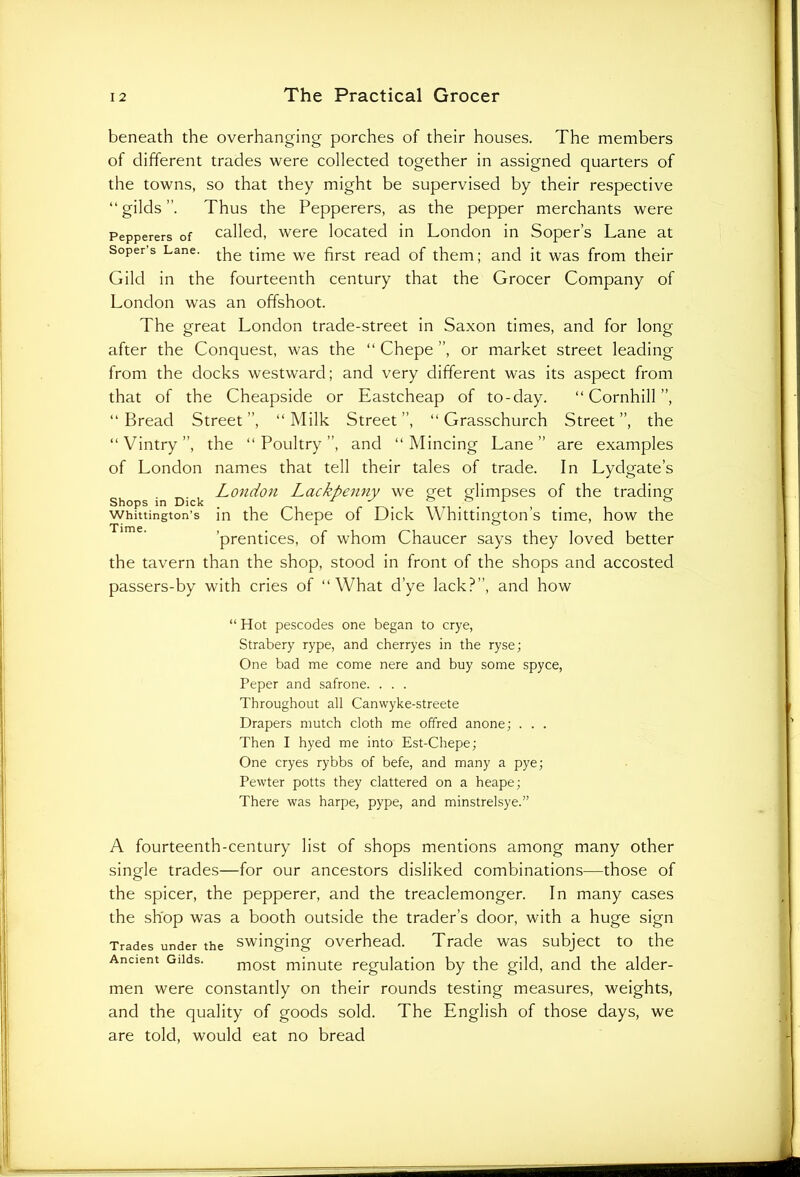 beneath the overhanging porches of their houses. The members of different trades were collected together in assigned quarters of the towns, so that they might be supervised by their respective “gilds”. Thus the Pepperers, as the pepper merchants were Pepperers of called, were located in London in Soper’s Lane at Soper’s Lane. tpe tjme we fjrst reacj Gf them; and it was from their Gilcl in the fourteenth century that the Grocer Company of London was an offshoot. The great London trade-street in Saxon times, and for long after the Conquest, was the “ Chepe ”, or market street leading from the clocks westward; and very different was its aspect from that of the Cheapside or Eastcheap of to-day. “ Cornhill ”, “Bread Street”, “Milk Street”, “ Grasschurch Street”, the “ Vintry ”, the “Poultry”, and “Mincing Lane” are examples of London names that tell their tales of trade. In Lydgate’s London Lackpenny we get fdimpses of the trading Shops in Dick _ & Whittington’s in the Chepe of Dick Whittington’s time, how the ’prentices, of whom Chaucer says they loved better the tavern than the shop, stood in front of the shops and accosted passers-by with cries of “What d’ye lack?”, and how “ Hot pescodes one began to crye, Strabery rype, and cherryes in the ryse; One bad me come nere and buy some spyce, Peper and safrone. . . . Throughout all Canwyke-streete Drapers mutch cloth me offred anone; . . . Then I hyed me into Est-Chepe; One cryes rybbs of befe, and many a pye; Pewter potts they clattered on a heape; There was harpe, pype, and minstrelsye.” A fourteenth-century list of shops mentions among many other single trades—for our ancestors disliked combinations—those of the spicer, the pepperer, and the treaclemonger. In many cases the shop was a booth outside the trader’s door, with a huge sign Trades under the swinging overhead. Trade was subject to the Ancient Gilds. most minute regulation by the gild, and the aider- men were constantly on their rounds testing measures, weights, and the quality of goods sold. The English of those days, we are told, would eat no bread