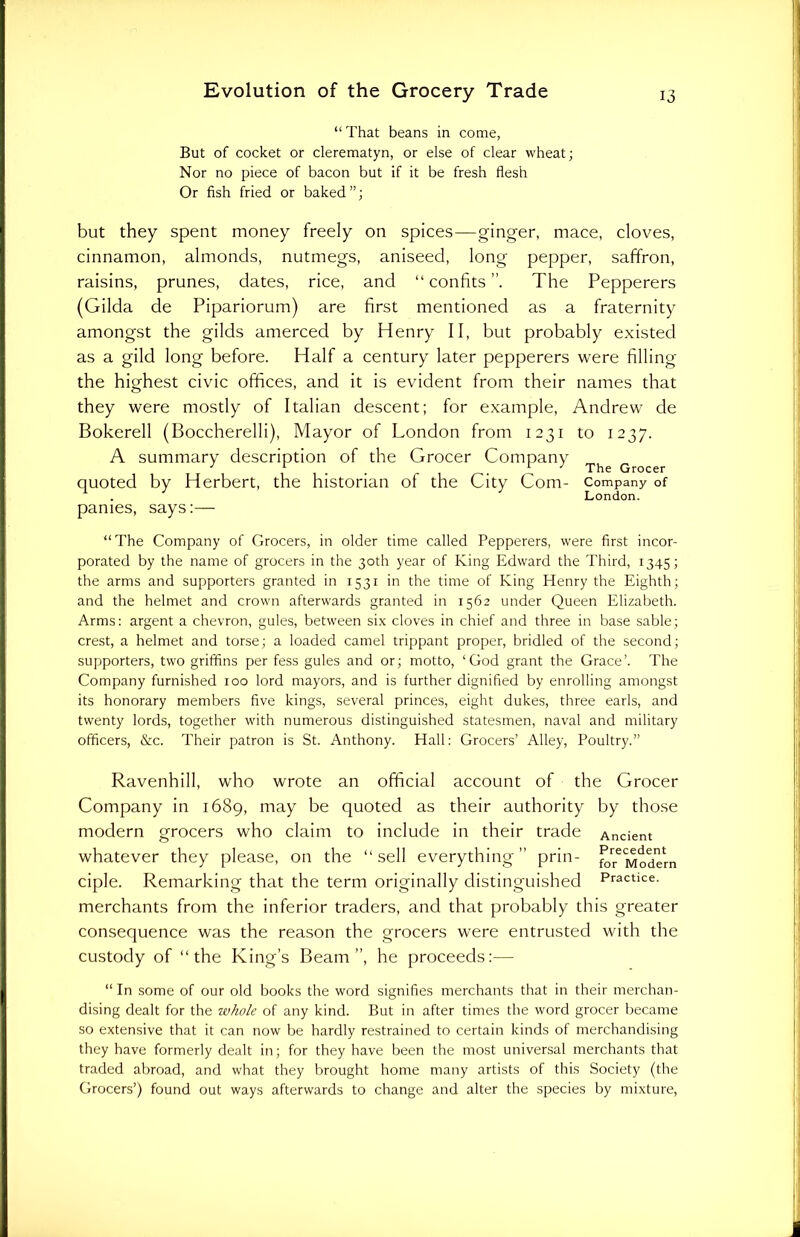 “ That beans in come, But of cocket or clerematyn, or else of clear wheat; Nor no piece of bacon but if it be fresh flesh Or fish fried or baked”; but they spent money freely on spices—ginger, mace, cloves, cinnamon, almonds, nutmegs, aniseed, long pepper, saffron, raisins, prunes, dates, rice, and “ con fits The Pepperers (Gilda de Pipariorum) are first mentioned as a fraternity amongst the gilds amerced by Henry II, but probably existed as a gild long before. Half a century later pepperers were filling the highest civic offices, and it is evident from their names that they were mostly of Italian descent; for example, Andrew de Bokerell (Boccherelli), Mayor of London from 1231 to 1237. A summary description of the Grocer Company Thg Grocer quoted by Herbert, the historian of the City Com- Company of . London. pames, says:— “The Company of Grocers, in older time called Pepperers, were first incor- porated by the name of grocers in the 30th year of King Edward the Third, 1345; the arms and supporters granted in 1531 in the time of King Henry the Eighth; and the helmet and crown afterwards granted in 1562 under Queen Elizabeth. Arms: argent a chevron, gules, between six cloves in chief and three in base sable; crest, a helmet and torse; a loaded camel trippant proper, bridled of the second; supporters, two griffins per fess gules and or; motto, ‘God grant the Grace’. The Company furnished 100 lord mayors, and is further dignified by enrolling amongst its honorary members five kings, several princes, eight dukes, three earls, and twenty lords, together with numerous distinguished statesmen, naval and military officers, &c. Their patron is St. Anthony. Hall: Grocers’ Alley, Poultry.” Ravenhill, who wrote an official account of the Grocer Company in 1689, may be quoted as their authority by those modern grocers who claim to include in their trade Ancient Precedent for Modern Practice. whatever they please, on the “sell everything” prin- ciple. Remarking that the term originally distinguished merchants from the inferior traders, and that probably this greater consequence was the reason the grocers were entrusted with the custody of “the King’s Beam”, he proceeds:— “In some of our old books the word signifies merchants that in their merchan- dising dealt for the whole of any kind. But in after times the word grocer became so extensive that it can now be hardly restrained to certain kinds of merchandising they have formerly dealt in; for they have been the most universal merchants that traded abroad, and what they brought home many artists of this Society (the Grocers’) found out ways afterwards to change and alter the species by mixture,