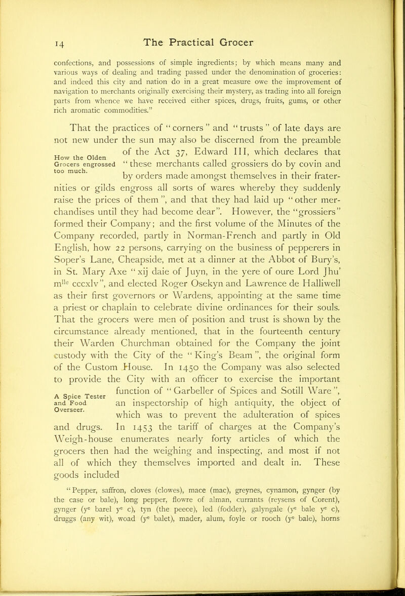 confections, and possessions of simple ingredients; by which means many and various ways of dealing and trading passed under the denomination of groceries: and indeed this city and nation do in a great measure owe the improvement of navigation to merchants originally exercising their mystery, as trading into all foreign parts from whence we have received either spices, drugs, fruits, gums, or other rich aromatic commodities.” That the practices of “corners” and “ trusts ” of late days are not new under the sun may also be discerned from the preamble of the Act 37, Edward III, which declares that How the Olden ~ Grocers engrossed “ these merchants called too much. i -l -1 -i i .i.p by orders made amongst themselves in their frater- nities or gilds engross all sorts of wares whereby they suddenly raise the prices of them”, and that they had laid up “other mer- chandises until they had become dear”. However, the “grossiers” formed their Company; and the first volume of the Minutes of the Company recorded, partly in Norman-French and partly in Old English, how 22 persons, carrying on the business of pepperers in Soper’s Lane, Cheapside, met at a dinner at the Abbot of Bury’s, in St. Mary Axe “ xij daie of Juyn, in the yere of oure Lord Jhu’ mlle cccxlv”, and elected Roger Osekyn and Lawrence de Halliwell as their first governors or Wardens, appointing at the same time a priest or chaplain to celebrate divine ordinances for their souls. That the grocers were men of position and trust is shown by the circumstance already mentioned, that in the fourteenth century their Warden Churchman obtained for the Company the joint custody with the City of the “ King’s Beam ”, the original form of the Custom House. In 1450 the Company was also selected to provide the City with an officer to exercise the important function of “ Garbeller of Spices and Sotill Ware”, A Spice Tester . . . , . . . . and Food an inspectorship 01 high antiquity, the object 01 Overseer . which was to prevent the adulteration of spices and drugs. In 1453 the tariff of charges at the Company’s Weigh-house enumerates nearly forty articles of which the grocers then had the weighing and inspecting, and most if not all of which they themselves imported and dealt in. These goods included “Pepper, saffron, cloves (clowes), mace (mac), greynes, cynamon, gynger (by the case or bale), long pepper, flowre of alman, currants (reysens of Corent), gynger (ye barel ye c), tyn (the peece), led (fodder), galyngale (ye bale ye c), druggs (any wit), woad (ye balet), mader, alum, foyle or rooch (ye bale), horns grossiers do by covin and