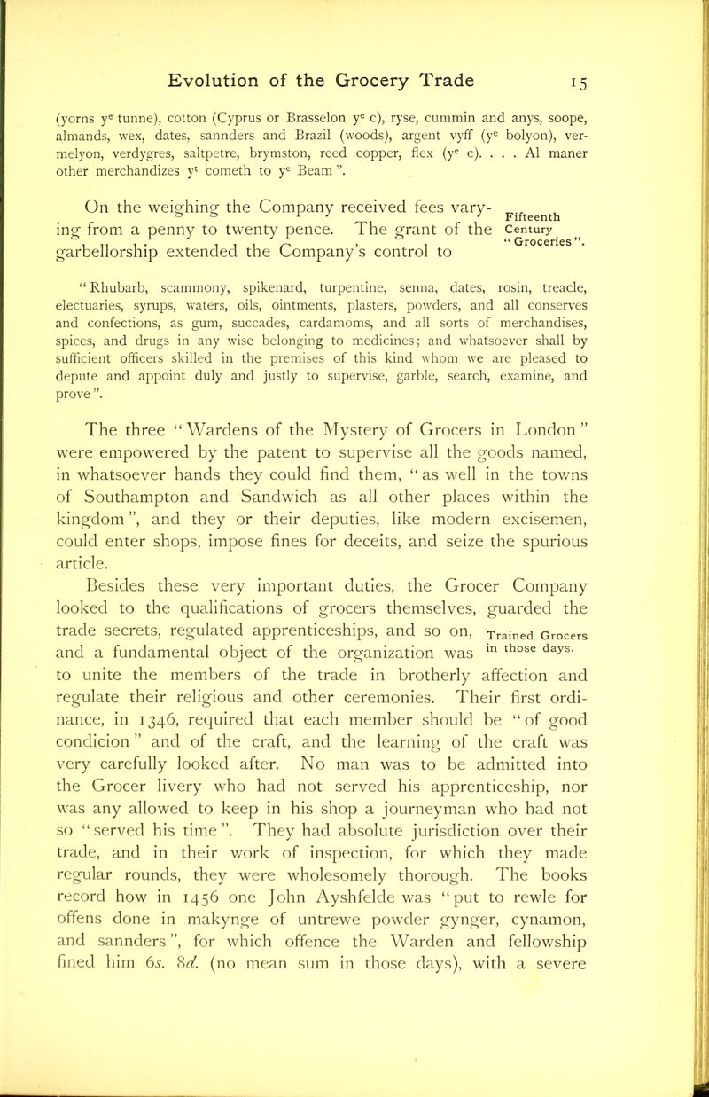 (yorns ye tunne), cotton (Cyprus or Brasselon ye c), ryse, cummin and anys, soope, almands, wex, dates, sannders and Brazil (woods), argent vyff (ye bolyon), ver- rnelyon, verdygres, saltpetre, brymston, reed copper, flex (ye c). . . . A1 rnaner other merchandizes yl cometh to ye Beam On the weighing the Company received fees vary- ing from a penny to twenty pence. The grant of the garbellorship extended the Company’s control to Fifteenth Century “ Groceries ”, “ Rhubarb, scammony, spikenard, turpentine, senna, dates, rosin, treacle, electuaries, syrups, waters, oils, ointments, plasters, powders, and all conserves and confections, as gum, succades, cardamoms, and all sorts of merchandises, spices, and drugs in any wise belonging to medicines; and whatsoever shall by sufficient officers skilled in the premises of this kind whom we are pleased to depute and appoint duly and justly to supervise, garble, search, examine, and prove The three “ Wardens of the Mystery of Grocers in London ” were empowered by the patent to supervise all the goods named, in whatsoever hands they could find them, “ as well in the towns of Southampton and Sandwich as all other places within the kingdom ”, and they or their deputies, like modern excisemen, could enter shops, impose fines for deceits, and seize the spurious article. Besides these very important duties, the Grocer Company looked to the qualifications of grocers themselves, guarded the trade secrets, regulated apprenticeships, and so on, Trained Grocers and a fundamental object of the organization was m those days‘ to unite the members of the trade in brotherly affection and regulate their religious and other ceremonies. Their first ordi- nance, in 1346, required that each member should be “of good condicion ” and of the craft, and the learning of the craft was very carefully looked after. No man was to be admitted into the Grocer livery who had not served his apprenticeship, nor was any allowed to keep in his shop a journeyman who had not so “served his time”. They had absolute jurisdiction over their trade, and in their work of inspection, for which they made regular rounds, they were wholesomely thorough. The books record how in 1456 one John Ayshfelde was “put to rewle for offens done in makynge of untrewe powder gynger, cynamon, and sannders ”, for which offence the Warden and fellowship fined him 6s. 8d. (no mean sum in those days), with a severe