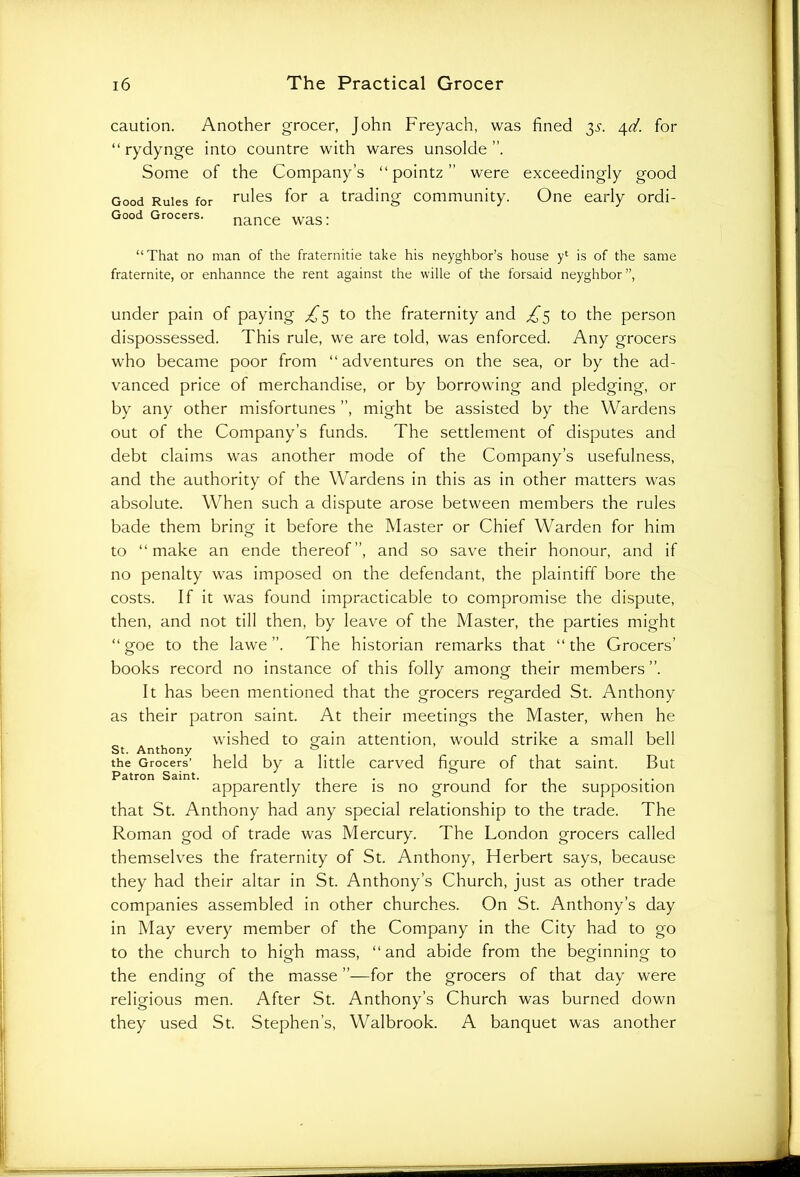 caution. Another grocer, John Freyach, was fined 3s. 4d. for “ rydynge into countre with wares unsolde Some of the Company’s “ pointz ” were exceedingly good Good Rules for rules for a trading community. One early ordi- Good Grocers. nance was: “That no man of the fraternitie take his neyghbor’s house yl is of the same fraternite, or enhannce the rent against the wille of the forsaid neyghbor ”, under pain of paying £3 to the fraternity and £3 to the person dispossessed. This rule, we are told, was enforced. Any grocers who became poor from “adventures on the sea, or by the ad- vanced price of merchandise, or by borrowing and pledging, or by any other misfortunes ”, might be assisted by the Wardens out of the Company’s funds. The settlement of disputes and debt claims was another mode of the Company’s usefulness, and the authority of the Wardens in this as in other matters was absolute. When such a dispute arose between members the rules bade them bring it before the Master or Chief Warden for him to “make an ende thereof”, and so save their honour, and if no penalty was imposed on the defendant, the plaintiff bore the costs. If it was found impracticable to compromise the dispute, then, and not till then, by leave of the Master, the parties might “goe to the lawe ”. The historian remarks that “the Grocers’ books record no instance of this folly among their members”. It has been mentioned that the grocers regarded St. Anthony as their patron saint. At their meetings the Master, when he wished to grain attention, would strike a small bell St. Anthony & . the Grocers’ held by a little carved figure of that saint. But Patron Saint. . . . , . . apparently there is no ground lor the supposition that St. Anthony had any special relationship to the trade. The Roman god of trade was Mercury. The London grocers called themselves the fraternity of St. Anthony, Herbert says, because they had their altar in St. Anthony’s Church, just as other trade companies assembled in other churches. On St. Anthony’s day in May every member of the Company in the City had to go to the church to high mass, “ and abide from the beginning to the ending of the masse ”—for the grocers of that day were religious men. After St. Anthony’s Church was burned down they used St. Stephen’s, Walbrook. A banquet was another
