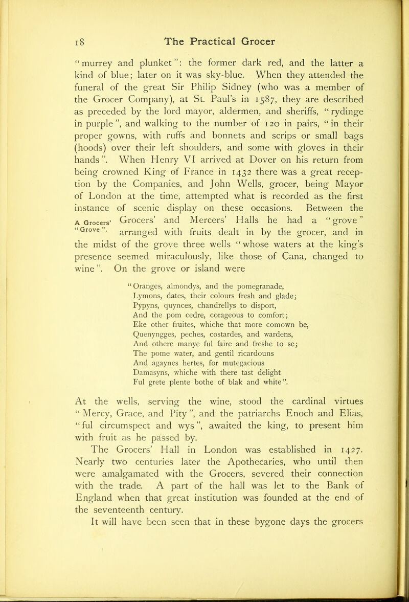 “murrey and plunket”: the former dark red, and the latter a kind of blue; later on it was sky-blue. When they attended the funeral of the great Sir Philip Sidney (who was a member of the Grocer Company), at St. Paul’s in 1587, they are described as preceded by the lord mayor, aldermen, and sheriffs, “ rydinge in purple”, and walking to the number of 120 in pairs, “in their proper gowns, with ruffs and bonnets and scrips or small bags (hoods) over their left shoulders, and some with gloves in their hands”. When Henry VI arrived at Dover on his return from being crowned King of France in 1432 there was a great recep- tion by the Companies, and John Wells, grocer, being Mayor of London at the time, attempted what is recorded as the first instance of scenic display on these occasions. Between the a Grocers’ Grocers’ and Mercers’ Halls he had a “grove” “Grove”, arranged with fruits dealt in by the grocer, and in the midst of the grove three wells “ whose waters at the king’s presence seemed miraculously, like those of Cana, changed to wine ”. On the grove or island were “ Oranges, almondys, and the pomegranade, Lymons, dates, their colours fresh and glade; Pypyns, quynces, chandrellys to disport, And the porn cedre, corageous to comfort; Eke other fruites, whiche that more comown be, Quenyngges, peches, costardes, and wardens, And othere manye ful faire and freshe to se; The pome water, and gentil ricardouns And agaynes hertes, for mutegacious Damasyns, whiche with there tast delight Ful grete plente bothe of blak and white”. At the wells, serving the wine, stood the cardinal virtues “Mercy, Grace, and Pity”, and the patriarchs Enoch and Elias, “ful circumspect and wys ”, awaited the king, to present him with fruit as he passed by. The Grocers’ Hall in London was established in 1427. Nearly two centuries later the Apothecaries, who until then were amalgamated with the Grocers, severed their connection with the trade. A part of the hall was let to the Bank of England when that great institution was founded at the end of the seventeenth century. It will have been seen that in these bygone days the grocers