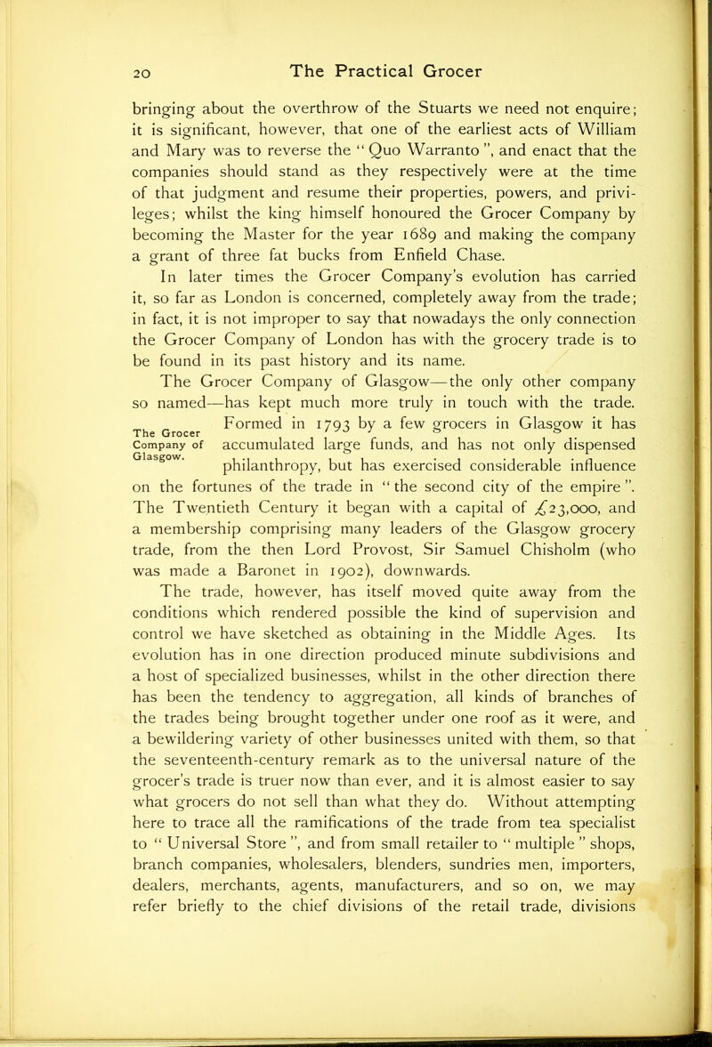 bringing about the overthrow of the Stuarts we need not enquire; it is significant, however, that one of the earliest acts of William and Mary was to reverse the “ Quo Warranto ”, and enact that the companies should stand as they respectively were at the time of that judgment and resume their properties, powers, and privi- leges; whilst the king himself honoured the Grocer Company by becoming the Master for the year 1689 and making the company a grant of three fat bucks from Enfield Chase. In later times the Grocer Company’s evolution has carried it, so far as London is concerned, completely away from the trade; in fact, it is not improper to say that nowadays the only connection the Grocer Company of London has with the grocery trade is to be found in its past history and its name. The Grocer Company of Glasgow—the only other company so named—has kept much more truly in touch with the trade. Formed in 1795 by a few grocers in Glasgow it has The Grocer , i , ° r i i • Company of accumulated large funds, and has not only dispensed philanthropy, but has exercised considerable influence on the fortunes of the trade in “ the second city of the empire ”. The Twentieth Century it began with a capital of .£23,000, and a membership comprising many leaders of the Glasgow grocery trade, from the then Lord Provost, Sir Samuel Chisholm (who was made a Baronet in 1902), downwards. The trade, however, has itself moved quite away from the conditions which rendered possible the kind of supervision and control we have sketched as obtaining in the Middle Ages. Its evolution has in one direction produced minute subdivisions and a host of specialized businesses, whilst in the other direction there has been the tendency to aggregation, all kinds of branches of the trades being brought together under one roof as it were, and a bewildering variety of other businesses united with them, so that the seventeenth-century remark as to the universal nature of the grocer’s trade is truer now than ever, and it is almost easier to say what grocers do not sell than what they do. Without attempting here to trace all the ramifications of the trade from tea specialist to “ Universal Store ”, and from small retailer to “ multiple ” shops, branch companies, wholesalers, blenders, sundries men, importers, dealers, merchants, agents, manufacturers, and so on, we may refer briefly to the chief divisions of the retail trade, divisions