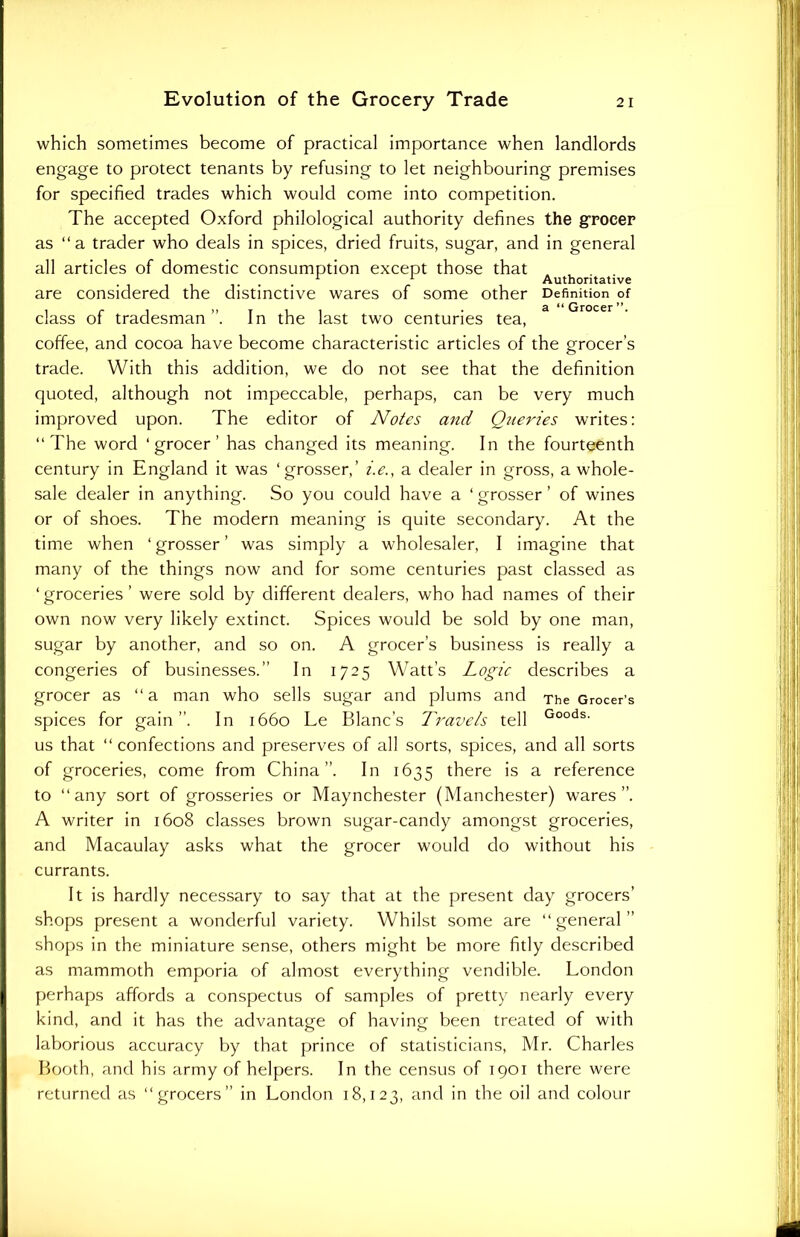which sometimes become of practical importance when landlords engage to protect tenants by refusing to let neighbouring premises for specified trades which would come into competition. The accepted Oxford philological authority defines the grocer as “a trader who deals in spices, dried fruits, sugar, and in general all articles of domestic consumption except those that 1 1 Authoritative are considered the distinctive wares of some other Definition of class of tradesman ”. In the last two centuries tea, coffee, and cocoa have become characteristic articles of the grocer’s trade. With this addition, we do not see that the definition quoted, although not impeccable, perhaps, can be very much improved upon. The editor of Notes and Queries writes: “The word ‘grocer’ has changed its meaning. In the fourteenth century in England it was ‘grosser,’ i.e., a dealer in gross, a whole- sale dealer in anything. So you could have a ‘ grosser ’ of wines or of shoes. The modern meaning is quite secondary. At the time when ‘ grosser ’ was simply a wholesaler, I imagine that many of the things now and for some centuries past classed as ‘ groceries ’ were sold by different dealers, who had names of their own now very likely extinct. Spices would be sold by one man, sugar by another, and so on. A grocer’s business is really a congeries of businesses.” In 1725 Watt’s Logic describes a grocer as “ a man who sells sugar and plums and The Grocer’s spices for gain”. In 1660 Le Blanc’s Travels tell Goods- us that “confections and preserves of all sorts, spices, and all sorts of groceries, come from China”. In 1635 there is a reference to “any sort of grosseries or Maynchester (Manchester) wares”. A writer in 1608 classes brown sugar-candy amongst groceries, and Macaulay asks what the grocer would do without his currants. It is hardly necessary to say that at the present day grocers’ shops present a wonderful variety. Whilst some are “general” shops in the miniature sense, others might be more fitly described as mammoth emporia of almost everything vendible. London perhaps affords a conspectus of samples of pretty nearly every kind, and it has the advantage of having been treated of with laborious accuracy by that prince of statisticians, Mr. Charles Booth, and his army of helpers. In the census of 1901 there were returned as “grocers” in London 18,123, and in the oil and colour