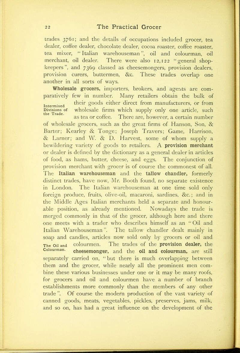 trades 3761; and the details of occupations included grocer, tea dealer, coffee dealer, chocolate dealer, cocoa roaster, coffee roaster, tea mixer, “Italian warehouseman”, oil and colourman, oil merchant, oil dealer. There were also 12,122 “general shop- keepers ”, and 7369 classed as cheesemongers, provision dealers, provision curers, buttermen, &c. These trades overlap one another in all sorts of ways. Wholesale grocers, importers, brokers, and agents are com- paratively few in number. Many retailers obtain the bulk of T . J their goods either direct from manufacturers, or from Divisions of wholesale firms which supply only one article, such as tea or coffee. There are, however, a certain number of wholesale grocers, such as the great firms of Hanson, Son, & Barter; Kearley & Tonge; Joseph Travers; Game, Harrison, & Larner; and W. & D. Harvest, some of whom supply a bewildering variety of goods to retailers. A provision merchant or dealer is defined by the dictionary as a general dealer in articles of food, as hams, butter, cheese, and eggs. The conjunction of provision merchant with grocer is of course the commonest of all. The Italian warehouseman and the tallow chandler, formerly distinct trades, have now, Mr. Booth found, no separate existence in London. The Italian warehouseman at one time sold only foreign produce, fruits, olive-oil, macaroni, sardines, &c.; and in the Middle Ages Italian merchants held a separate and honour- able position, as already mentioned. Nowadays the trade is merged commonly in that of the grocer, although here and there one meets with a trader who describes himself as an “ Oil and Italian Warehouseman”. The tallow chandler dealt mainly in soap and candles, articles now sold only by grocers or oil and The oil and colourmen. The trades of the provision dealer, the colourman. eheesemongfer, and the oil and colourman, are still separately carried on, “ but there is much overlapping between them and the grocer, while nearly all the prominent men com- bine these various businesses under one or it may be many roofs, for grocers and oil and colourmen have a number of branch establishments more commonly than the members of any other trade ”. Of course the modern production of the vast variety of canned goods, meats, vegetables, pickles, preserves, jams, milk, and so on, has had a great influence on the development of the