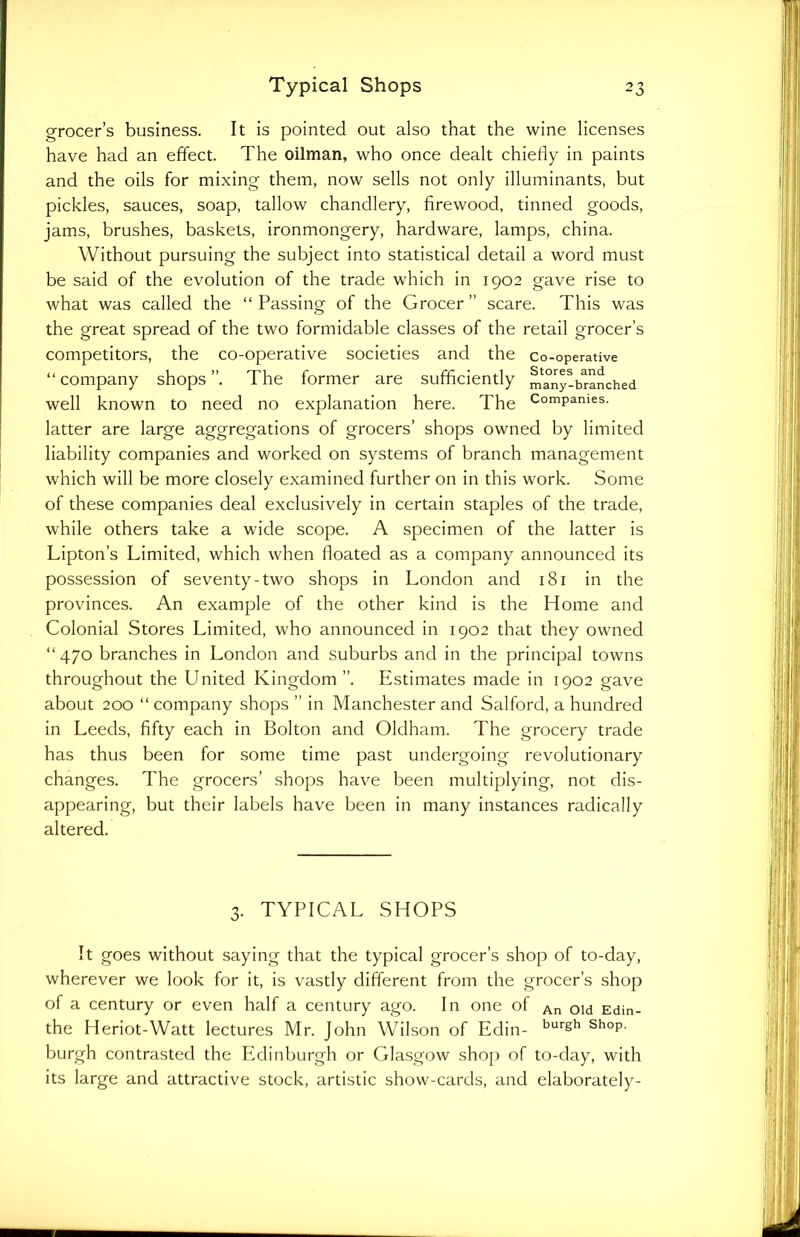 grocer’s business. It is pointed out also that the wine licenses have had an effect. The oilman, who once dealt chiefly in paints and the oils for mixing them, now sells not only illuminants, but pickles, sauces, soap, tallow chandlery, firewood, tinned goods, jams, brushes, baskets, ironmongery, hardware, lamps, china. Without pursuing the subject into statistical detail a word must be said of the evolution of the trade which in 1902 gave rise to what was called the “ Passing of the Grocer ” scare. This was the great spread of the two formidable classes of the retail grocer’s competitors, the co-operative societies and the co-operative “ company shops ”. The former are sufficiently m^ny-branched well known to need no explanation here. The ComPanies- latter are large aggregations of grocers’ shops owned by limited liability companies and worked on systems of branch management which will be more closely examined further on in this work. Some of these companies deal exclusively in certain staples of the trade, while others take a wide scope. A specimen of the latter is Lipton’s Limited, which when floated as a company announced its possession of seventy-two shops in London and 181 in the provinces. An example of the other kind is the Home and Colonial Stores Limited, who announced in 1902 that they owned “ 470 branches in London and suburbs and in the principal towns throughout the United Kingdom ”. Estimates made in 1902 gave about 200 “ company shops ” in Manchester and Salford, a hundred in Leeds, fifty each in Bolton and Oldham. The grocery trade has thus been for some time past undergoing revolutionary changes. The grocers’ shops have been multiplying, not dis- appearing, but their labels have been in many instances radically altered. 3. TYPICAL SHOPS It goes without saying that the typical grocer’s shop of to-day, wherever we look for it, is vastly different from the grocer’s shop of a century or even half a century ago. In one of An old Edin_ the Heriot-Watt lectures Mr. John Wilson of Edin- burgh shop, burgh contrasted the Edinburgh or Glasgow shop of to-day, with its large and attractive stock, artistic show-cards, and elaborately-