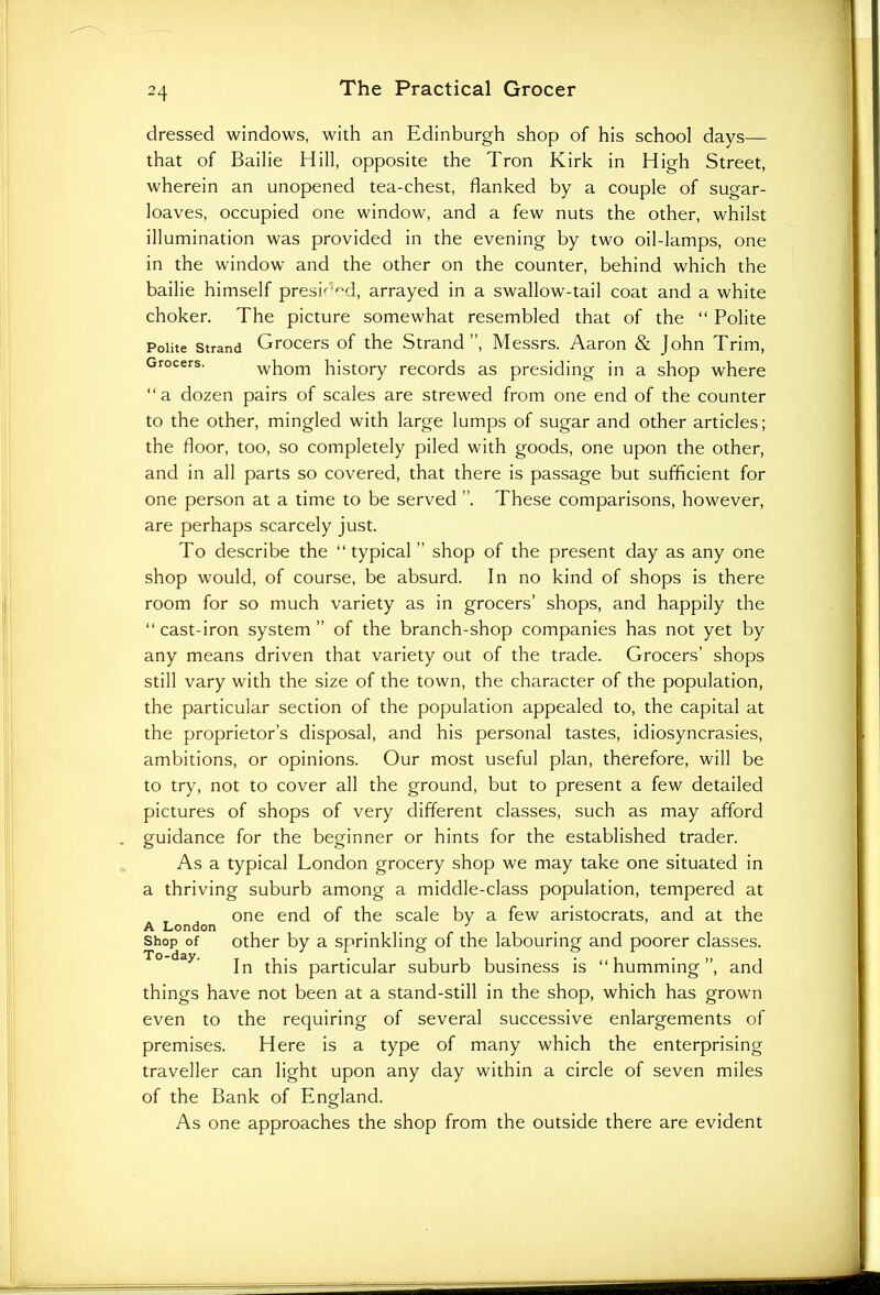 dressed windows, with an Edinburgh shop of his school days— that of Bailie Hill, opposite the Tron Kirk in High Street, wherein an unopened tea-chest, flanked by a couple of sugar- loaves, occupied one window, and a few nuts the other, whilst illumination was provided in the evening by two oil-lamps, one in the window and the other on the counter, behind which the bailie himself presk'^d, arrayed in a swallow-tail coat and a white choker. The picture somewhat resembled that of the “ Polite Polite strand Grocers of the Strand”, Messrs. Aaron & John Trim, Grocers- whom history records as presiding in a shop where “ a dozen pairs of scales are strewed from one end of the counter to the other, mingled with large lumps of sugar and other articles; the floor, too, so completely piled with goods, one upon the other, and in all parts so covered, that there is passage but sufficient for one person at a time to be served ”. These comparisons, however, are perhaps scarcely just. To describe the “typical ” shop of the present day as any one shop would, of course, be absurd. In no kind of shops is there room for so much variety as in grocers’ shops, and happily the “ cast-iron system ” of the branch-shop companies has not yet by any means driven that variety out of the trade. Grocers’ shops still vary with the size of the town, the character of the population, the particular section of the population appealed to, the capital at the proprietor’s disposal, and his personal tastes, idiosyncrasies, ambitions, or opinions. Our most useful plan, therefore, will be to try, not to cover all the ground, but to present a few detailed pictures of shops of very different classes, such as may afford guidance for the beginner or hints for the established trader. As a typical London grocery shop we may take one situated in a thriving suburb among a middle-class population, tempered at one end of the scale by a few aristocrats, and at the A London # J . Shop of other by a sprinkling of the labouring and poorer classes. In this particular suburb business is “humming”, and things have not been at a stand-still in the shop, which has grown even to the requiring of several successive enlargements of premises. Here is a type of many which the enterprising traveller can light upon any day within a circle of seven miles of the Bank of England. As one approaches the shop from the outside there are evident