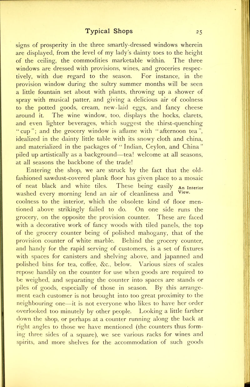 signs of prosperity in the three smartly-dressed windows wherein are displayed, from the level of my lady’s dainty toes to the height of the ceiling, the commodities marketable within. The three windows are dressed with provisions, wines, and groceries respec- tively, with due regard to the season. For instance, in the provision window during the sultry summer months will be seen a little fountain set about with plants, throwing up a shower of spray with musical patter, and giving a delicious air of coolness to the potted goods, cream, new-laid eggs, and fancy cheese around it. The wine window, too, displays the hocks, clarets, and even lighter beverages, which suggest the thirst-quenching “cup”; and the grocery window is aflame with “afternoon tea”, idealized in the dainty little table with its snowy cloth and china, and materialized in the packages of “ Indian, Ceylon, and China” piled up artistically as a background—tea! welcome at all seasons, at all seasons the backbone of the trade! Entering the shop, we are struck by the fact that the old- fashioned sawdust-covered plank floor has given place to a mosaic of neat black and white tiles. These being easily An Interior washed every morning lend an air of cleanliness and View- coolness to the interior, which the obsolete kind of floor men- tioned above strikingly failed to do. On one side runs the grocery, on the opposite the provision counter. These are faced with a decorative work of fancy woods with tiled panels, the top of the grocery counter being of polished mahogany, that of the provision counter of white marble. Behind the grocery counter, and handy for the rapid serving of customers, is a set of fixtures with spaces for canisters and shelving above, and japanned and polished bins for tea, coffee, &c., below. Various sizes of scales repose handily on the counter for use when goods are required to be weighed, and separating the counter into spaces are stands or piles of goods, especially of those in season. By this arrange- ment each customer is not brought into too great proximity to the neighbouring one—it is not everyone who likes to have her order overlooked too minutely by other people. Looking a little farther down the shop, or perhaps at a counter running along the back at right angles to those we have mentioned (the counters thus form- ing three sides of a square), we see various racks for wines and spirits, and more shelves for the accommodation of such goods