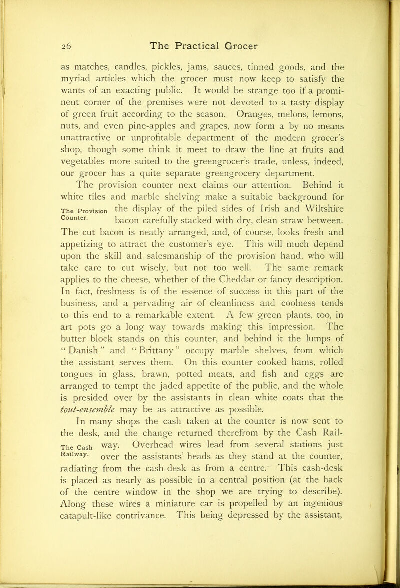as matches, candles, pickles, jams, sauces, tinned goods, and the myriad articles which the grocer must now keep to satisfy the wants of an exacting public. It would be strange too if a promi- nent corner of the premises were not devoted to a tasty display of green fruit according to the season. Oranges, melons, lemons, nuts, and even pine-apples and grapes, now form a by no means unattractive or unprofitable department of the modern grocer’s shop, though some think it meet to draw the line at fruits and vegetables more suited to the greengrocer’s trade, unless, indeed, our grocer has a quite separate greengrocery department. The provision counter next claims our attention. Behind it white tiles and marble shelving make a suitable background for The Provision the display of the piled sides of Irish and Wiltshire Counter. bacon carefully stacked with dry, clean straw between. The cut bacon is neatly arranged, and, of course, looks fresh and appetizing to attract the customer’s eye. This will much depend upon the skill and salesmanship of the provision hand, who will take care to cut wisely, but not too well. The same remark applies to the cheese, whether of the Cheddar or fancy description. In fact, freshness is of the essence of success in this part of the business, and a pervading air of cleanliness and coolness tends to this end to a remarkable extent. A few green plants, too, in art pots go a long way towards making this impression. The butter block stands on this counter, and behind it the lumps of “Danish” and “Brittany” occupy marble shelves, from which the assistant serves them. On this counter cooked hams, rolled tongues in glass, brawn, potted meats, and fish and eggs are arranged to tempt the jaded appetite of the public, and the whole is presided over by the assistants in clean white coats that the tout-ensemble may be as attractive as possible. In many shops the cash taken at the counter is now sent to the desk, and the change returned therefrom by the Cash Rail- The Cash way. Overhead wires lead from several stations just Railway. over the assistants’ heads as they stand at the counter, radiating from the cash-desk as from a centre. This cash-desk is placed as nearly as possible in a central position (at the back of the centre window in the shop we are trying to describe). Along these wires a miniature car is propelled by an ingenious catapult-like contrivance. This being depressed by the assistant,