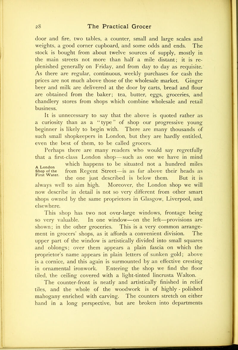 door and fire, two tables, a counter, small and large scales and weights, a good corner cupboard, and some odds and ends. The stock is bought from about twelve sources of supply, mostly in the main streets not more than half a mile distant; it is re- plenished generally on Friday, and from day to day as requisite. As there are regular, continuous, weekly purchases for cash the prices are not much above those of the wholesale market. Ginger beer and milk are delivered at the door by carts, bread and flour are obtained from the baker; tea, butter, eggs, groceries, and chandlery stores from shops which combine wholesale and retail business. It is unnecessary to say that the above is quoted rather as a curiosity than as a “ type ” of shop our progressive young beginner is likely to begin with. There are many thousands of such small shopkeepers in London, but they are hardly entitled, even the best of them, to be called grocers. Perhaps there are many readers who would say regretfully that a first-class London shop—such as one we have in mind which happens to be situated not a hundred miles A London 11 shop of the from Regent Street—is as far above their heads as the one just described is below them. But it is always well to aim high. Moreover, the London shop we will now describe in detail is not so very different from other smart shops owned by the same proprietors in Glasgow, Liverpool, and elsewhere. This shop has two not over-large windows, frontage being so very valuable. In one window—on the left—provisions are shown; in the other groceries. This is a very common arrange- ment in grocers’ shops, as it affords a convenient division. The upper part of the window is artistically divided into small squares and oblongs; over them appears a plain fascia on which the proprietor’s name appears in plain letters of sunken gold; above is a cornice, and this again is surmounted by an effective cresting in ornamental ironwork. Entering the shop we find the floor tiled, the ceiling covered with a light-tinted lincrusta Walton. The counter-front is neatly and artistically finished in relief tiles, and the whole of the woodwork is of highly - polished mahogany enriched with carving. The counters stretch on either hand in a long perspective, but are broken into departments
