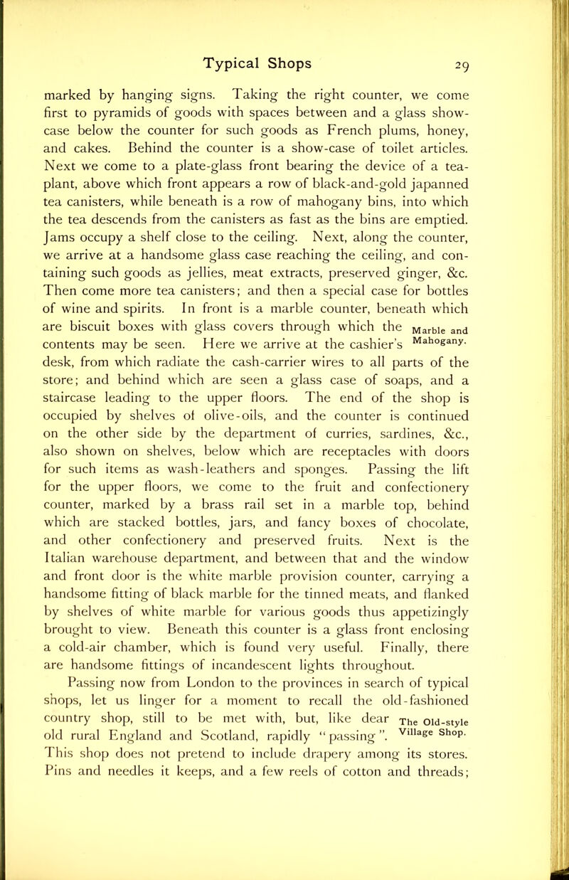 marked by hanging signs. Taking the right counter, we come first to pyramids of goods with spaces between and a glass show- case below the counter for such goods as French plums, honey, and cakes. Behind the counter is a show-case of toilet articles. Next we come to a plate-glass front bearing the device of a tea- plant, above which front appears a row of black-and-gold japanned tea canisters, while beneath is a row of mahogany bins, into which the tea descends from the canisters as fast as the bins are emptied. Jams occupy a shelf close to the ceiling. Next, along the counter, we arrive at a handsome glass case reaching the ceiling, and con- taining such goods as jellies, meat extracts, preserved ginger, &c. Then come more tea canisters; and then a special case for bottles of wine and spirits. In front is a marble counter, beneath which are biscuit boxes with glass covers through which the Marble and contents may be seen. Here we arrive at the cashier’s Mah°gany- desk, from which radiate the cash-carrier wires to all parts of the store; and behind which are seen a glass case of soaps, and a staircase leading to the upper floors. The end of the shop is occupied by shelves of olive-oils, and the counter is continued on the other side by the department of curries, sardines, &c., also shown on shelves, below which are receptacles with doors for such items as wash-leathers and sponges. Passing the lift for the upper floors, we come to the fruit and confectionery counter, marked by a brass rail set in a marble top, behind which are stacked bottles, jars, and fancy boxes of chocolate, and other confectionery and preserved fruits. Next is the Italian warehouse department, and between that and the window and front door is the white marble provision counter, carrying a handsome fitting of black marble for the tinned meats, and flanked by shelves of white marble for various goods thus appetizingly brought to view. Beneath this counter is a glass front enclosing a cold-air chamber, which is found very useful. Finally, there are handsome fittings of incandescent lights throughout. Passing now from London to the provinces in search of typical shops, let us linger for a moment to recall the old-fashioned country shop, still to be met with, but, like dear The oid-styie old rural England and Scotland, rapidly “ passing ”. Vlllage shoP- This shop does not pretend to include drapery among its stores. Pins and needles it keeps, and a few reels of cotton and threads;
