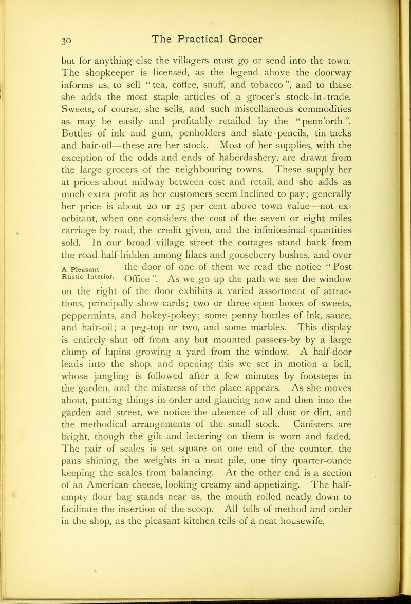 but for anything else the villagers must go or send into the town. The shopkeeper is licensed, as the legend above the doorway informs us, to sell “tea, coffee, snuff, and tobacco”, and to these she adds the most staple articles of a grocer’s stock-in-trade. Sweets, of course, she sells, and such miscellaneous commodities as may be easily and profitably retailed by the “ penn’orth ”. Bottles of ink and gum, penholders and slate-pencils, tin-tacks and hair-oil—these are her stock. Most of her supplies, with the exception of the odds and ends of haberdashery, are drawn from the large grocers of the neighbouring towns. These supply her at prices about midway between cost and retail, and she adds as much extra profit as her customers seem inclined to pay; generally her price is about 20 or 25 per cent above town value—not ex- orbitant, when one considers the cost of the seven or eight miles carriage by road, the credit given, and the infinitesimal quantities sold. In our broad village street the cottages stand back from the road half-hidden among lilacs and gooseberry bushes, and over a Pleasant the door of one of them we read the notice “ Post Rustic interior. Office ”. As we go up the path we see the window on the rioTt of the door exhibits a varied assortment of attrac- o tions, principally show-cards; two or three open boxes of sweets, peppermints, and hokey-pokey; some penny bottles of ink, sauce, and hair-oil; a peg-top or two, and some marbles. This display is entirely shut off from any but mounted passers-by by a large clump of lupins growing a yard from the window. A half-door leads into the shop, and opening this we set in motion a bell, whose jangling is followed after a few minutes by footsteps in the garden, and the mistress of the place appears. As she moves about, putting things in order and glancing now and then into the garden and street, we notice the absence of all dust or dirt, and the methodical arrangements of the small stock. Canisters are bright, though the gilt and lettering on them is worn and faded. The pair of scales is set square on one end of the counter, the pans shining, the weights in a neat pile, one tiny quarter-ounce keeping the scales from balancing. At the other end is a section of an American cheese, looking creamy and appetizing. The half- empty flour bag stands near us, the mouth rolled neatly down to facilitate the insertion of the scoop. All tells of method and order in the shop, as the pleasant kitchen tells of a neat housewife.