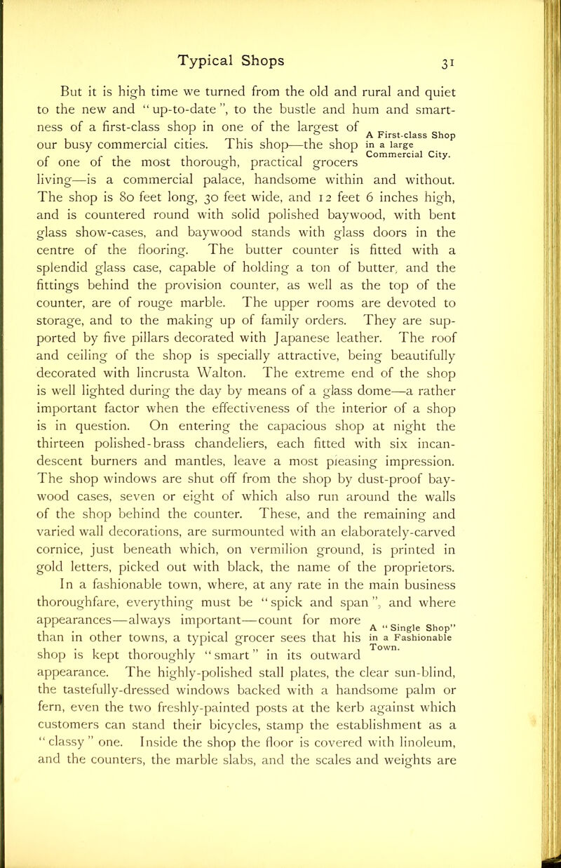 But it is high time we turned from the old and rural and quiet to the new and “ up-to-date ”, to the bustle and hum and smart- ness of a first-class shop in one of the largest of , . . . f . , ,b , A First-class Shop our busy commercial cities. I his shop—the shop in a large r r , , , . Commercial City. 01 one 01 the most thorough, practical grocers living—is a commercial palace, handsome within and without. The shop is 80 feet long, 30 feet wide, and 12 feet 6 inches high, and is countered round with solid polished baywood, with bent glass show-cases, and baywood stands with glass doors in the centre of the flooring. The butter counter is fitted with a splendid glass case, capable of holding a ton of butter, and the fittings behind the provision counter, as well as the top of the counter, are of rouge marble. The upper rooms are devoted to storage, and to the making up of family orders. They are sup- ported by five pillars decorated with Japanese leather. The roof and ceiling of the shop is specially attractive, being beautifully decorated with lincrusta Walton. The extreme end of the shop is well lighted during the day by means of a glass dome—a rather important factor when the effectiveness of the interior of a shop is in question. On entering the capacious shop at night the thirteen polished-brass chandeliers, each fitted with six incan- descent burners and mantles, leave a most pleasing impression. The shop windows are shut off from the shop by dust-proof bay- wood cases, seven or eight of which also run around the walls of the shop behind the counter. These, and the remaining and varied wall decorations, are surmounted with an elaborately-carved cornice, just beneath which, on vermilion ground, is printed in gold letters, picked out with black, the name of the proprietors. In a fashionable town, where, at any rate in the main business thoroughfare, everything must be “ spick and span ”, and where appearances—always important—count for more , . . } 1 . A “ Single Shop” than in other towns, a typical grocer sees that his in a Fashionable shop is kept thoroughly “smart in its outward appearance. The highly-polished stall plates, the clear sun-blind, the tastefully-dressed windows backed with a handsome palm or fern, even the two freshly-painted posts at the kerb against which customers can stand their bicycles, stamp the establishment as a “classy” one. Inside the shop the floor is covered with linoleum, and the counters, the marble slabs, and the scales and weights are