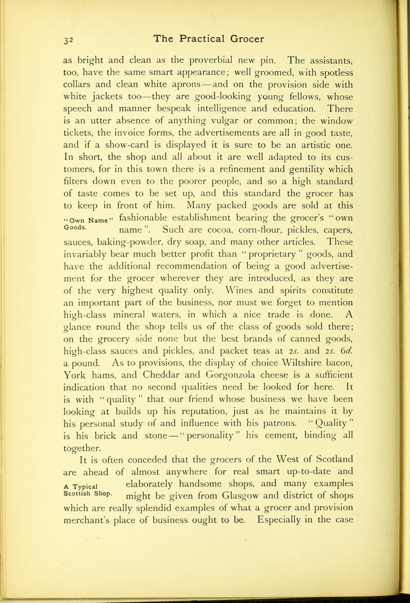 as bright and clean as the proverbial new pin. The assistants, too, have the same smart appearance; well groomed, with spotless collars and clean white aprons—and on the provision side with white jackets too—they are good-looking young fellows, whose speech and manner bespeak intelligence and education. There is an utter absence of anything vulgar or common; the window tickets, the invoice forms, the advertisements are all in good taste, and if a show-card is displayed it is sure to be an artistic one. In short, the shop and all about it are well adapted to its cus- tomers, for in this town there is a refinement and gentility which filters down even to the poorer people, and so a high standard of taste comes to be set up, and this standard the grocer has to keep in front of him. Many packed goods are sold at this “Own Name” fashionable establishment bearing the grocer’s “own Goods- name ”. Such are cocoa, corn-flour, pickles, capers, sauces, baking-powder, dry soap, and many other articles. These invariably bear much better profit than “proprietary” goods, and have the additional recommendation of being a good advertise- ment for the grocer wherever they are introduced, as they are of the very highest quality only. Wines and spirits constitute an important part of the business, nor must we forget to mention hieh-class mineral waters, in which a nice trade is done. A glance round the shop tells us of the class of goods sold there; on the grocery side none but the best brands of canned goods, high-class sauces and pickles, and packet teas at 2s. and 2s. 6d. a pound. As to provisions, the display of choice Wiltshire bacon, York hams, and Cheddar and Gorgonzola cheese is a sufficient indication that no second qualities need be looked for here. It is with “ quality ” that our friend whose business we have been looking at builds up his reputation, just as he maintains it by his personal study of and influence with his patrons. “Quality” is his brick and stone—“personality” his cement, binding all together. It is often conceded that the grocers of the West of Scotland are ahead of almost anywhere for real smart up-to-date and a Typical elaborately handsome shops, and many examples Scottish shop. might be given from Glasgow and district of shops which are really splendid examples of what a grocer and provision merchant’s place of business ought to be. Especially in the case