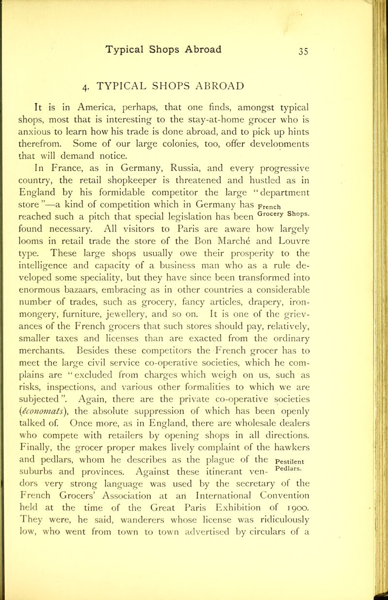 4. TYPICAL SHOPS ABROAD It is in America, perhaps, that one finds, amongst typical shops, most that is interesting to the stay-at-home grocer who is anxious to learn how his trade is done abroad, and to pick up hints therefrom. Some of our large colonies, too, offer develooments that will demand notice. In France, as in Germany, Russia, and every progressive country, the retail shopkeeper is threatened and hustled as in England by his formidable competitor the large “ department store ”—a kind of competition which in Germany has French reached such a pitch that special legislation has been Grocery ShoPs- found necessary. All visitors to Paris are aware how largely looms in retail trade the store of the Bon Marche and Louvre type. These large shops usually owe their prosperity to the intelligence and capacity of a business man who as a rule de- veloped some speciality, but they have since been transformed into enormous bazaars, embracing as in other countries a considerable number of trades, such as grocery, fancy articles, drapery, iron- mongery, furniture, jewellery, and so on. It is one of the griev- ances of the French grocers that such stores should pay, relatively, smaller taxes and licenses than are exacted from the ordinary merchants. Besides these competitors the French grocer has to meet the large civil service co-operative societies, which he com- plains are “excluded from charges which weigh on us, such as risks, inspections, and various other formalities to which we are subjected Again, there are the private co-operative societies ('iconomats), the absolute suppression of which has been openly talked of. Once more, as in England, there are wholesale dealers who compete with retailers by opening shops in all directions. Finally, the grocer proper makes lively complaint of the hawkers and pedlars, whom he describes as the plague of the Pestilent suburbs and provinces. Against these itinerant ven- Pedlars- dors very strong language was used by the secretary of the French Grocers’ Association at an International Convention held at the time of the Great Paris Exhibition of 1900. They were, he said, wanderers whose license was ridiculously low, who went from town to town advertised by circulars of a