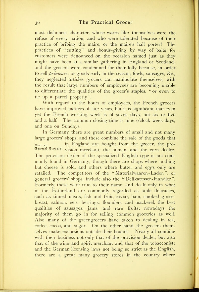 most dishonest character, whose wares like themselves were the refuse of every nation, and who were tolerated because of their practice of bribing the maire, or the maire’s hall porter! The practices of “cutting and bonus-giving by way of baits for customers were denounced on the occasion named just as they might have been at a similar gathering in England or Scotland; and the grocers were condemned for their folly because, in order to sell primeurs, or goods early in the season, fowls, sausages, &c., they neglected articles grocers can manipulate themselves, with the result that large numbers of employees are becoming unable to differentiate the qualities of the grocer’s staples, “or even to tie up a parcel properly With regard to the hours of employees, the French grocers have improved matters of late years, but it is significant that even yet the French working week is of seven days, not six or five and a half. The common closing-time is nine o’clock week-days, and one on Sundays. In Germany there are great numbers of small and not many large grocers’ shops, and these combine the sale of the goods that German in England are bought from the grocer, the pro- Generai Grocers. vjsjon merchant, the oilman, and the corn dealer. The provision dealer of the specialized English type is not com- monly found in Germany, though there are shops where nothing but cheese is sold, and others where butter and eggs only are retailed. The competitors of the “ Materialwaaren-Laden’’, or general grocers’ shops, include also the “ Delikatessen-Handler ”. Formerly these were true to their name, and dealt only in what in the Fatherland are commonly regarded as table delicacies, such as tinned meats, fish and fruit, caviar, ham, smoked goose- breast, salmon, eels, herrings, flounders, and mackerel, the best qualities of sausages, jams, and rare fruits; nowadays the majority of them go in for selling common groceries as well. Also many of the greengrocers have taken to dealing in tea, coffee, cocoa, and sugar. On the other hand, the grocers them- selves make excursions outside their bounds. Nearly all combine with their business not only that of the provision dealer, but also that of the wine and spirit merchant and that of the tobacconist; and the German licensing laws not being so strict as the English, there are a great many grocery stores in the country where