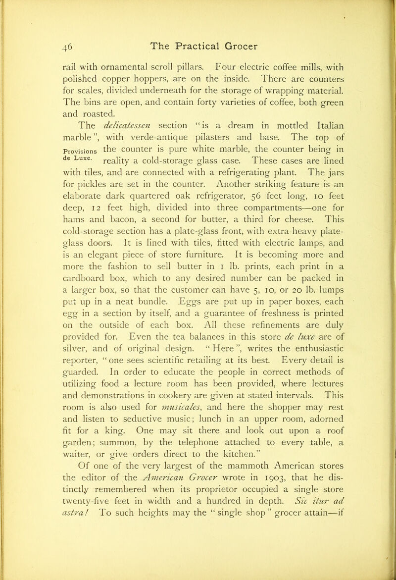 rail with ornamental scroll pillars. Four electric coffee mills, with polished copper hoppers, are on the inside. There are counters for scales, divided underneath for the storage of wrapping material. The bins are open, and contain forty varieties of coffee, both green and roasted. The delicatessen section “is a dream in mottled Italian marble ”, with verde-antique pilasters and base. The top of Provisions the counter is pure white marble, the counter being in de Luxe. rea]ity a cold-storage glass case. These cases are lined with tiles, and are connected with a refrigerating plant. The jars for pickles are set in the counter. Another striking feature is an elaborate dark quartered oak refrigerator, 56 feet long, 10 feet deep, 12 feet high, divided into three compartments—one for hams and bacon, a second for butter, a third for cheese. This cold-storage section has a plate-glass front, with extra-heavy plate- glass doors. It is lined with tiles, fitted with electric lamps, and is an elegant piece of store furniture. It is becoming more and more the fashion to sell butter in 1 lb. prints, each print in a cardboard box, which to any desired number can be packed in a larger box, so that the customer can have 5, 10, or 20 lb. lumps put up in a neat bundle. Eggs are put up in paper boxes, each egg in a section by itself, and a guarantee of freshness is printed on the outside of each box. All these refinements are duly provided for. Even the tea balances in this store de luxe are of silver, and of original design. “ Here ”, writes the enthusiastic reporter, “ one sees scientific retailing at its best. Every detail is guarded. In order to educate the people in correct methods of utilizing food a lecture room has been provided, where lectures and demonstrations in cookery are given at stated intervals. This room is also used for imtsicales, and here the shopper may rest and listen to seductive music; lunch in an upper room, adorned fit for a king. One may sit there and look out upon a roof garden; summon, by the telephone attached to every table, a waiter, or give orders direct to the kitchen.” Of one of the very largest of the mammoth American stores the editor of the American Grocer wrote in 1903, that he dis- tinctly remembered when its proprietor occupied a single store twenty-five feet in width and a hundred in depth. Sic itur ad astral To such heights may the “single shop” grocer attain—if