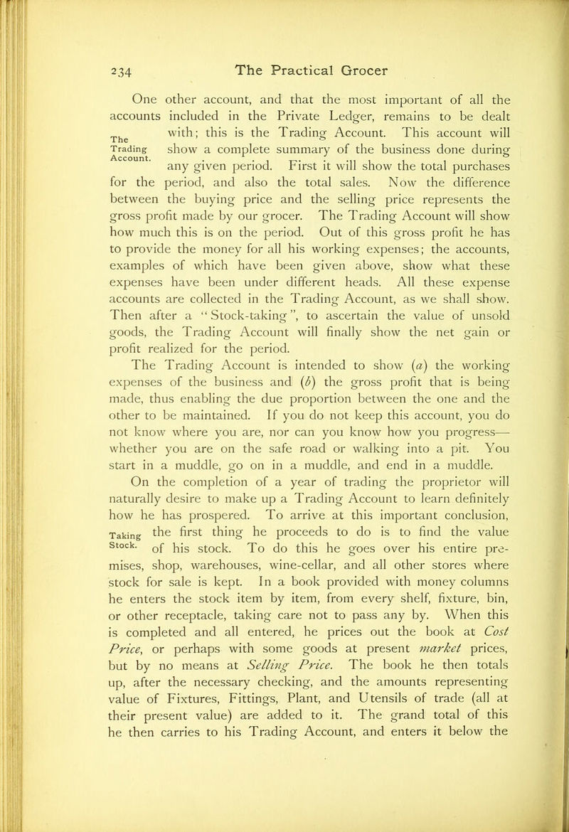 One other account, and that the most important of all the accounts included in the Private Ledger, remains to be dealt The with; this is the Trading Account. This account will Trading show a complete summary of the business done during any given period. First it will show the total purchases for the period, and also the total sales. Now the difference between the buying price and the selling price represents the gross profit made by our grocer. The Trading Account will show how much this is on the period. Out of this gross profit he has to provide the money for all his working expenses; the accounts, examples of which have been given above, show what these expenses have been under different heads. All these expense accounts are collected in the Trading Account, as we shall show. Then after a “Stock-taking”, to ascertain the value of unsold goods, the Trading Account will finally show the net gain or profit realized for the period. The Trading Account is intended to show (a) the working expenses of the business and (b) the gross profit that is being made, thus enabling the due proportion between the one and the other to be maintained. If you do not keep this account, you do not know where you are, nor can you know how you progress— whether you are on the safe road or walking into a pit. You start in a muddle, go on in a muddle, and end in a muddle. On the completion of a year of trading the proprietor will naturally desire to make up a Trading Account to learn definitely how he has prospered. To arrive at this important conclusion, Taking the first thing he proceeds to do is to find the value stock. pjs stock To d0 this he goes over his entire pre- mises, shop, warehouses, wine-cellar, and all other stores where stock for sale is kept. In a book provided with money columns he enters the stock item by item, from every shelf, fixture, bin, or other receptacle, taking care not to pass any by. When this is completed and all entered, he prices out the book at Cost Price, or perhaps with some goods at present market prices, but by no means at Selling Price. The book he then totals up, after the necessary checking, and the amounts representing value of Fixtures, Fittings, Plant, and Utensils of trade (all at their present value) are added to it. The grand total of this he then carries to his Trading Account, and enters it below the