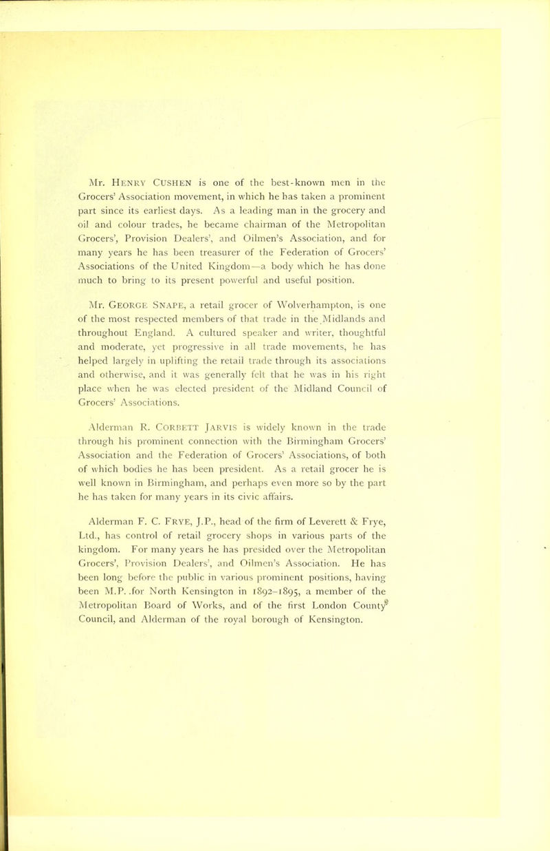 Grocers1 Association movement, in which he has taken a prominent part since its earliest days. Asa leading man in the grocery and oil and colour trades, he became chairman of the Metropolitan Grocers’, Provision Dealers’, and Oilmen’s Association, and for many years he has been treasurer of the Federation of Grocers’ Associations of the United Kingdom—a body which he has done much to bring to its present powerful and useful position. Mr. George Snape, a retail grocer of Wolverhampton, is one of the most respected members of that trade in the Midlands and throughout England. A cultured speaker and writer, thoughtful and moderate, yet progressive in all trade movements, he has helped largely in uplifting the retail trade through its associations and otherwise, and it was generally felt that he was in his right place when he was elected president of the Midland Council of Grocers’ Associations. Alderman R. Corbett Jarvis is widely known in the trade through his prominent connection with the Birmingham Grocers’ Association and the Federation of Grocers’ Associations, of both of which bodies he has been president. As a retail grocer he is well known in Birmingham, and perhaps even more so by the part he has taken for many years in its civic affairs. Alderman F. C. Frye, J.P., head of the firm of Leverett & Frye, Ltd., has control of retail grocery shops in various parts of the kingdom. For many years he has presided over the Metropolitan Grocers’, Provision Dealers’, and Oilmen’s Association. He has been long before the public in various prominent positions, having been M.P. .for North Kensington in 1892-1895, a member of the Metropolitan Board of Works, and of the first London County® Council, and Alderman of the royal borough of Kensington.