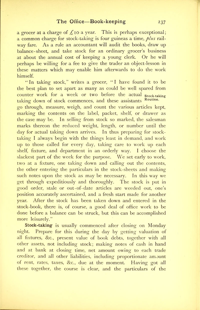 a grocer at a charge of /'ioa year. This is perhaps exceptional; a common charge for stock-taking is four guineas a time, plus rail- way fare. As a rule an accountant will audit the books, draw up balance-sheet, and take stock for an ordinary grocer’s business at about the annual cost of keeping a young clerk. Or he will perhaps be willing for a fee to give the trader an object-lesson in these matters which may enable him afterwards to do the work himself. “In taking stock,” writes a grocer, “ I have found it to be the best plan to set apart as many as could be well spared from counter work for a week or two before the actual stock-taking taking down of stock commences, and these assistants Routine- go through, measure, weigh, and count the various articles kept, marking the contents on the label, packet, shelf, or drawer as the case may be. In selling from stock so marked, the salesman marks thereon the reduced weight, length, or number until the day for actual taking down arrives. In thus preparing for stock- taking I always begin with the things least in demand, and work up to those called for every day, taking care to work up each shelf, fixture, and department in an orderly way. I choose the slackest part of the week for the purpose. We set early to work, two at a fixture, one taking down and calling out the contents, the other entering the particulars in the stock-sheets and making such notes upon the stock as may be necessary. In this way we get through expeditiously and thoroughly. The stock is put in good order, stale or out-of-date articles are weeded out, one’s position accurately ascertained, and a fresh start made for another year. After the stock has been taken down and entered in the stock-book, there is, of course, a good deal of office work to be done before a balance can be struck, but this can be accomplished more leisurely.” Stock-taking1 is usually commenced after closing on Monday night. Prepare for this during the day by getting valuation of all fixtures, &c., present value of book debts, together with all other assets, not including stock; making notes of cash in hand and at bank at closing time, net amount owing to each trade creditor, and all other liabilities, including proportionate amount of rent, rates, taxes, &c., due at the moment. Having got all these together, the course is clear, and the particulars of the