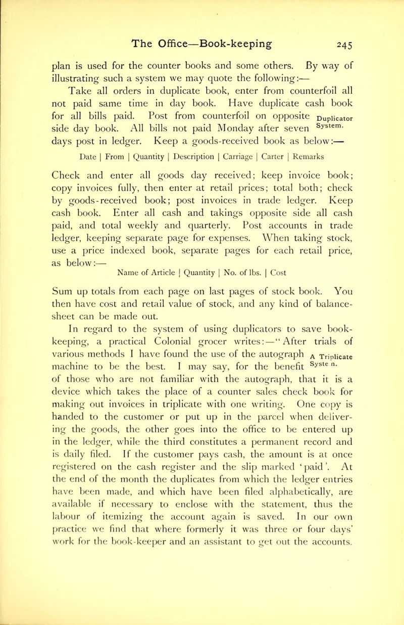 plan is used for the counter books and some others. By way of illustrating such a system we may quote the following:— Take all orders in duplicate book, enter from counterfoil all not paid same time in day book. Have duplicate cash book for all bills paid. Post from counterfoil on opposite Duplicator side day book. All bills not paid Monday after seven System- days post in ledger. Keep a goods-received book as below:— Date | From | Quantity | Description | Carriage | Carter | Remarks Check and enter all goods day received; keep invoice book; copy invoices fully, then enter at retail prices; total both; check by goods-received book; post invoices in trade ledger. Keep cash book. Enter all cash and takings opposite side all cash paid, and total weekly and quarterly. Post accounts in trade ledger, keeping separate page for expenses. When taking stock, use a price indexed book, separate pages for each retail price, as below:— Name of Article | Quantity | No. of lbs. | Cost Sum up totals from each page on last pages of stock book. You then have cost and retail value of stock, and any kind of balance- sheet can be made out. In regard to the system of using duplicators to save book- keeping, a practical Colonial grocer writes: — “After trials of various methods I have found the use of the autograph A Triplicate machine to be the best. I may say, for the benefit Syste n' of those who are not familiar with the autograph, that it is a device which takes the place of a counter sales check book for making out invoices in triplicate with one writing. One copy is handed to the customer or put up in the parcel when deliver- ing the goods, the other goes into the office to be entered up in the ledger, while the third constitutes a permanent record and is daily filed. If the customer pays cash, the amount is at once registered on the cash register and the slip marked ‘ paid ’. At the end of the month the duplicates from which the ledger entries have been made, and which have been filed alphabetically, are available if necessary to enclose with the statement, thus the labour of itemizing the account again is saved. In our own practice we find that where formerly it was three or four days’ work for the book-keeper and an assistant to get out the accounts.