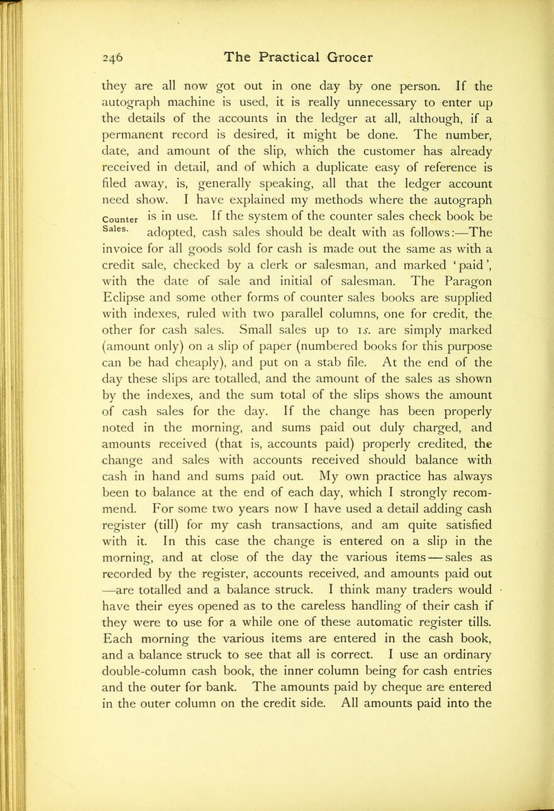 they are all now got out in one day by one person. If the autograph machine is used, it is really unnecessary to enter up the details of the accounts in the ledger at all, although, if a permanent record is desired, it might be done. The number, date, and amount of the slip, which the customer has already received in detail, and of which a duplicate easy of reference is filed away, is, generally speaking, all that the ledger account need show. I have explained my methods where the autograph Counter is in use. If the system of the counter sales check book be Sales- adopted, cash sales should be dealt with as follows:—The invoice for all goods sold for cash is made out the same as with a credit sale, checked by a clerk or salesman, and marked ‘ paid ’, with the date of sale and initial of salesman. The Paragon Eclipse and some other forms of counter sales books are supplied with indexes, ruled with two parallel columns, one for credit, the other for cash sales. Small sales up to is. are simply marked (amount only) on a slip of paper (numbered books for this purpose can be had cheaply), and put on a stab file. At the end of the day these slips are totalled, and the amount of the sales as shown by the indexes, and the sum total of the slips shows the amount of cash sales for the day. If the change has been properly noted in the morning, and sums paid out duly charged, and amounts received (that is, accounts paid) properly credited, the change and sales with accounts received should balance with cash in hand and sums paid out. My own practice has always been to balance at the end of each day, which I strongly recom- mend. For some two years now I have used a detail adding cash register (till) for my cash transactions, and am quite satisfied with it. In this case the change is entered on a slip in the morning, and at close of the day the various items — sales as recorded by the register, accounts received, and amounts paid out —are totalled and a balance struck. I think many traders would have their eyes opened as to the careless handling of their cash if they were to use for a while one of these automatic register tills. Each morning the various items are entered in the cash book, and a balance struck to see that all is correct. I use an ordinary double-column cash book, the inner column being for cash entries and the outer for bank. The amounts paid by cheque are entered in the outer column on the credit side. All amounts paid into the