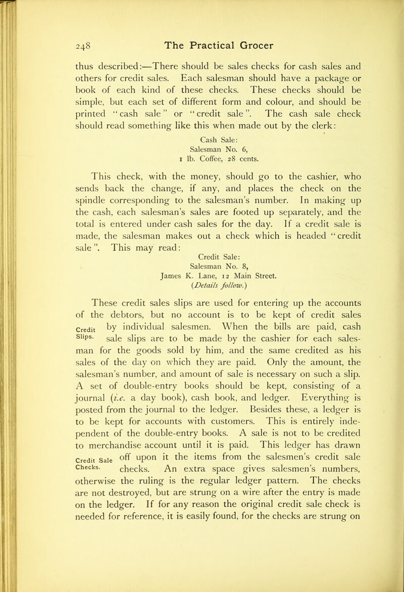 thus described:—There should be sales checks for cash sales and others for credit sales. Each salesman should have a package or book of each kind of these checks. These checks should be simple, but each set of different form and colour, and should be printed “cash sale” or “credit sale”. The cash sale check should read something like this when made out by the clerk: Cash Sale: Salesman No. 6, 1 lb. Coffee, 28 cents. This check, with the money, should go to the cashier, who sends back the change, if any, and places the check on the spindle corresponding to the salesman’s number. In making up the cash, each salesman’s sales are footed up separately, and the total is entered under cash sales for the day. If a credit sale is made, the salesman makes out a check which is headed “ credit sale This may read: Credit Sale: Salesman No. 8, James K. Lane, 12 Main Street. (.Details follow.) These credit sales slips are used for entering up the accounts of the debtors, but no account is to be kept of credit sales Credit by individual salesmen. When the bills are paid, cash sups. saje s]jpS are to be ma(je by the cashier for each sales- man for the goods sold by him, and the same credited as his sales of the day on which they are paid. Only the amount, the salesman’s number, and amount of sale is necessary on such a slip. A set of double-entry books should be kept, consisting of a journal (i.e. a day book), cash book, and ledger. Everything is posted from the journal to the ledger. Besides these, a ledger is to be kept for accounts with customers. This is entirely inde- pendent of the double-entry books. A sale is not to be credited to merchandise account until it is paid. This ledger has drawn Credit Sale °ff upon it the items from the salesmen’s credit sale Checks. checks. An extra space gives salesmen’s numbers, otherwise the ruling is the regular ledger pattern. The checks are not destroyed, but are strung on a wire after the entry is made on the ledger. If for any reason the original credit sale check is needed for reference, it is easily found, for the checks are strung on