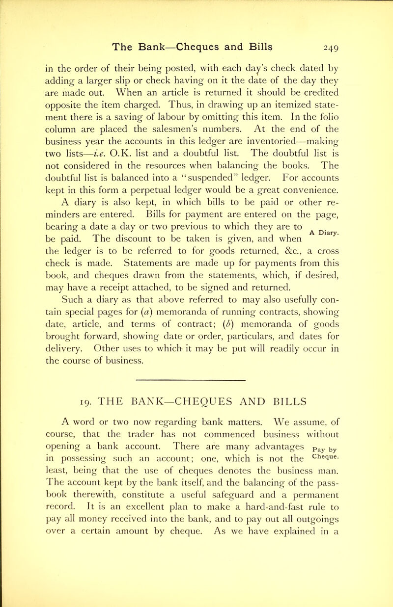 in the order of their being posted, with each day’s check dated by adding a larger slip or check having on it the date of the day they are made out. When an article is returned it should be credited opposite the item charged. Thus, in drawing up an itemized state- ment there is a saving of labour by omitting this item. In the folio column are placed the salesmen’s numbers. At the end of the business year the accounts in this ledger are inventoried—making two lists—i.e. O. K. list and a doubtful list. The doubtful list is not considered in the resources when balancing the books. The doubtful list is balanced into a “suspended” ledger. For accounts kept in this form a perpetual ledger would be a great convenience. A diary is also kept, in which bills to be paid or other re- minders are entered. Bills for payment are entered on the page, bearing' a date a day or two previous to which they are to ° 1 r . ] A Diary. be paid. The discount to be taken is given, and when the ledger is to be referred to for goods returned, &c., a cross check is made. Statements are made up for payments from this book, and cheques drawn from the statements, which, if desired, may have a receipt attached, to be signed and returned. Such a diary as that above referred to may also usefully con- tain special pages for (a) memoranda of running contracts, showing date, article, and terms of contract; (/>) memoranda of goods brought forward, showing date or order, particulars, and dates for delivery. Other uses to which it may be put will readily occur in the course of business. 19. THE BANK—CHEQUES AND BILLS A word or two now regarding bank matters. We assume, of course, that the trader has not commenced business without opening a bank account. There are many advantages Pay by in possessing such an account; one, which is not the Cheiue- least, being that the use of cheques denotes the business man. The account kept by the bank itself, and the balancing of the pass- book therewith, constitute a useful safeguard and a permanent record. It is an excellent plan to make a hard-and-fast rule to pay all money received into the bank, and to pay out all outgoings over a certain amount by cheque. As we have explained in a