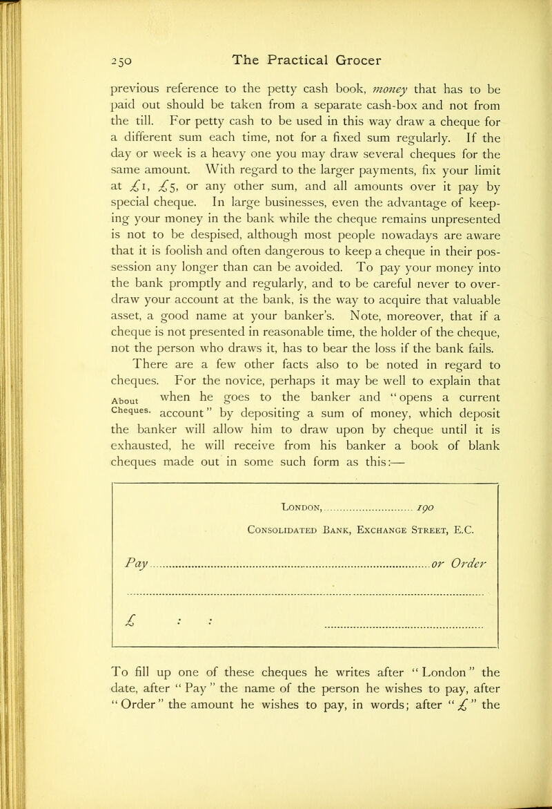 previous reference to the petty cash book, money that has to be paid out should be taken from a separate cash-box and not from the till. For petty cash to be used in this way draw a cheque for a different sum each time, not for a fixed sum regularly. If the day or week is a heavy one you may draw several cheques for the same amount. With regard to the larger payments, fix your limit at £1, ^5, or any other sum, and all amounts over it pay by special cheque. In large businesses, even the advantage of keep- ing your money in the bank while the cheque remains unpresented is not to be despised, although most people nowadays are aware that it is foolish and often dangerous to keep a cheque in their pos- session any longer than can be avoided. To pay your money into the bank promptly and regularly, and to be careful never to over- draw your account at the bank, is the way to acquire that valuable asset, a good name at your banker’s. Note, moreover, that if a cheque is not presented in reasonable time, the holder of the cheque, not the person who draws it, has to bear the loss if the bank fails. There are a few other facts also to be noted in regard to cheques. For the novice, perhaps it may be well to explain that About when he goes to the banker and “opens a current Cheques. account ” by depositing a sum of money, which deposit the banker will allow him to draw upon by cheque until it is exhausted, he will receive from his banker a book of blank cheques made out in some such form as this:— London, igo Consolidated Bank, Exchange Street, E.C. Pay or Order £ To fill up one of these cheques he writes after “London” the date, after “ Pay ” the name of the person he wishes to pay, after “Order” the amount he wishes to pay, in words; after “ £ ” the
