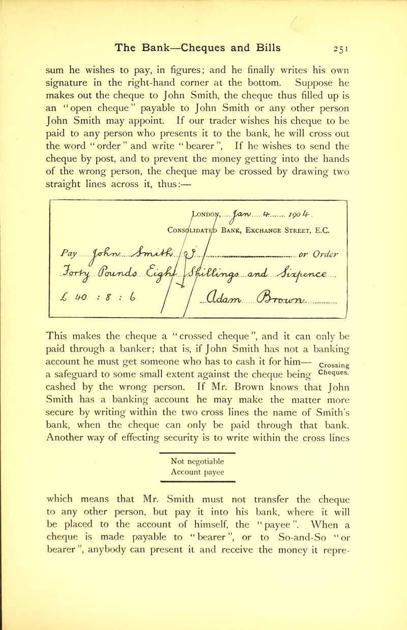 sum he wishes to pay, in figures; and he finally writes his own signature in the right-hand corner at the bottom. Suppose he makes out the cheque to John Smith, the cheque thus filled up is an “open cheque” payable to John Smith or any other person John Smith may appoint. If our trader wishes his cheque to be paid to any person who presents it to the bank, he will cross out the word “order” and write “bearer”, If he wishes to send the cheque by post, and to prevent the money getting into the hands of the wrong person, the cheque may be crossed by drawing two straight lines across it, thus:— This makes the cheque a “ crossed cheque ”, and it can only be paid through a banker; that is, if John Smith has not a banking account he must get someone who has to cash it for him— crossing a safeguard to some small extent against the cheque being Cheitues- cashed by the wrong person. If Mr. Brown knows that John Smith has a banking account he may make the matter more secure by writing within the two cross lines the name of Smith’s bank, when the cheque can only be paid through that bank. Another way of effecting security is to write within the cross lines Not negotiable Account payee which means that Mr. Smith must not transfer the cheque to any other person, but pay it into his bank, where it will be placed to the account of himself, the “payee”. When a cheque is made payable to “bearer”, or to So-and-So “or bearer ”, anybody can present it and receive the money it repre-