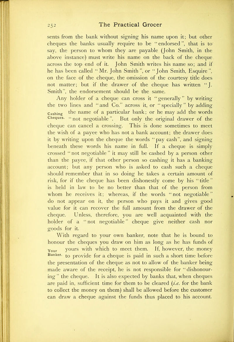 sents from the bank without signing his name upon it; but other cheques the banks usually require to be “endorsed”, that is to say, the person to whom they are payable (John Smith, in the above instance) must write his name on the back of the cheque across the top end of it. John Smith writes his name so; and if he has been called “ Mr. John Smith ”, or “John Smith, Esquire ”, on the face of the cheque, the omission of the courtesy title does not matter; but if the drawer of the cheque has written “J. Smith”, the endorsement should be the same. Any holder of a cheque can cross it “generally” by writing the two lines and “and Co.” across it, or “specially” by adding Cashing the name of a particular bank; or he may add the words cheques. << not negotiable ”. But only the original drawer of the cheque can cancel a crossing. This is done sometimes to meet the wish of a payee who has not a bank account; the drawer does it by writing upon the cheque the words “pay cash”, and signing beneath these words his name in full. If a cheque is simply crossed “not negotiable” it may still be cashed by a person other than the payee, if that other person so cashing it has a banking account; but any person who is asked to cash such a cheque should remember that in so doing he takes a certain amount of risk, for if the cheque has been dishonestly come by his “ title ” is held in law to be no better than that of the person from whom he receives it; whereas, if the words “not negotiable” do not appear on it, the person who pays it and gives good value for it can recover the full amount from the drawer of the cheque. Unless, therefore, you are well acquainted with the holder of a “not negotiable” cheque give neither cash nor goods for it. With regard to your own banker, note that he is bound to honour the cheques you draw on him as long as he has funds of Your yours with which to meet them. If, however, the money Banker. to provide for a cheque is paid in such a short time before the presentation of the cheque as not to allow of the banker being made aware of the receipt, he is not responsible for “dishonour- ing ” the cheque. It is also expected by banks that, when cheques are paid in, sufficient time for them to be cleared (i.e. for the bank to collect the money on them) shall be allowed before the customer can draw a cheque against the funds thus placed to his account.