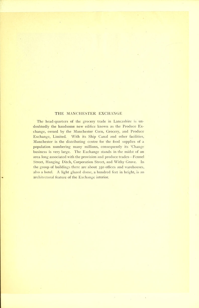 THE MANCHESTER EXCHANGE The head-quarters of the grocery trade in Lancashire is un- doubtedly the handsome new edifice known as the Produce Ex- change, owned by the Manchester Corn, Grocery, and Produce Exchange, Limited. With its Ship Canal and other facilities, Manchester is the distributing centre for the food supplies of a population numbering many millions, consequently its ’Change business is very large. The Exchange stands in the midst of an area long associated with the provision and produce trades—Fennel Street, Hanging Ditch, Corporation Street, and Withy Grove. In the group of buildings there are about 350 offices and warehouses, also a hotel. A light glazed dome, a hundred feet in height, is an architectural feature of the Exchange interior.