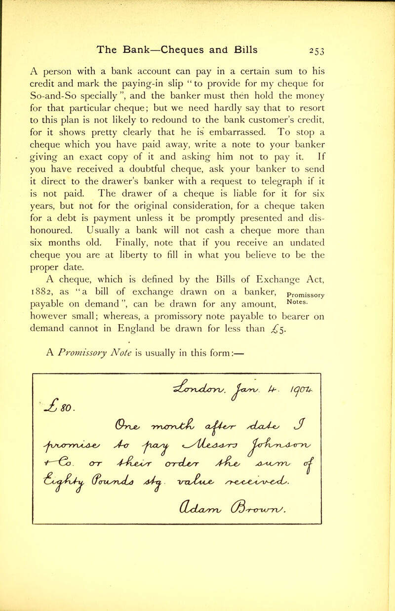 A person with a bank account can pay in a certain sum to his credit and mark the paying-in slip “ to provide for my cheque for So-and-So specially ”, and the banker must then hold the money for that particular cheque; but we need hardly say that to resort to this plan is not likely to redound to the bank customer’s credit, for it shows pretty clearly that he is embarrassed. To stop a cheque which you have paid away, write a note to your banker giving an exact copy of it and asking him not to pay it. If you have received a doubtful cheque, ask your banker to send it direct to the drawer’s banker with a request to telegraph if it is not paid. The drawer of a cheque is liable for it for six years, but not for the original consideration, for a cheque taken for a debt is payment unless it be promptly presented and dis- honoured. Usually a bank will not cash a cheque more than six months old. Finally, note that if you receive an undated cheque you are at liberty to fill in what you believe to be the proper date. A cheque, which is defined by the Bills of Exchange Act, 1882, as “a bill of exchange drawn on a banker, Promissory payable on demand ”, can be drawn for any amount, Notes- however small; whereas, a promissory note payable to bearer on demand cannot in England be drawn for less than ^5. A Promissory Note is usually in this form:— 80. (B 'r-crurri/. ''r-crum/.