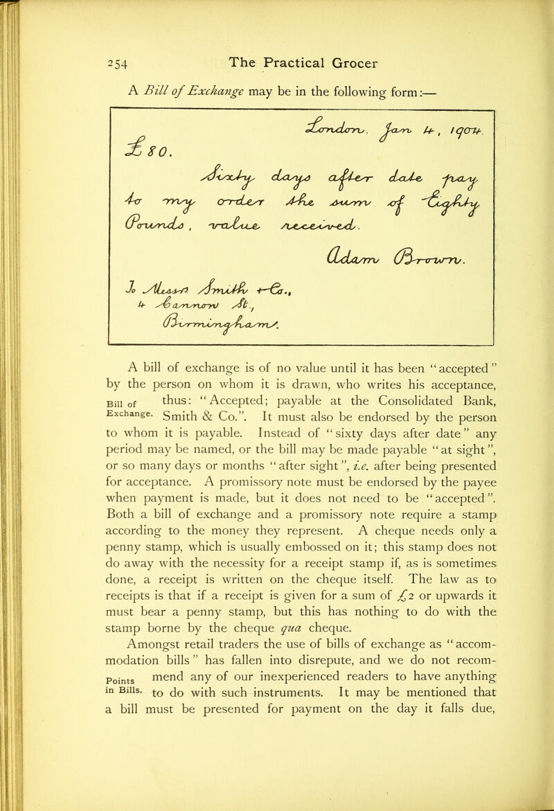 A Bill of Exchange may be in the following form:— A bill of exchange is of no value until it has been “accepted” by the person on whom it is drawn, who writes his acceptance, Bill of thus: “Accepted; payable at the Consolidated Bank, Exchange. gmj^p gr Co.”. It must also be endorsed by the person to whom it is payable. Instead of “sixty days after date” any period may be named, or the bill may be made payable “at sight”, or so many days or months “ after sight ”, i.e. after being presented for acceptance. A promissory note must be endorsed by the payee when payment is made, but it does not need to be “accepted”. Both a bill of exchange and a promissory note require a stamp according to the money they represent. A cheque needs only a penny stamp, which is usually embossed on it; this stamp does not do away with the necessity for a receipt stamp if, as is sometimes done, a receipt is written on the cheque itself. The law as to receipts is that if a receipt is given for a sum of ^2 or upwards it must bear a penny stamp, but this has nothing to do with the stamp borne by the cheque qtia cheque. Amongst retail traders the use of bills of exchange as “accom- modation bills ” has fallen into disrepute, and we do not recom- Points mend any of our inexperienced readers to have anything in Bills. to with such instruments. It may be mentioned that a bill must be presented for payment on the day it falls due,
