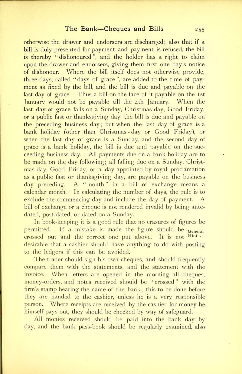 otherwise the drawer and endorsers are discharged; also that if a bill is duly presented for payment and payment is refused, the bill is thereby “ dishonoured ”, and the holder has a right to claim upon the drawer and endorsers, giving them first one day’s notice of dishonour. Where the bill itself does not otherwise provide, three days, called “days of grace”, are added to the time of pay- ment as fixed by the bill, and the bill is due and payable on the last day of grace. Thus a bill on the face of it payable on the 1st January would not be payable till the 4th January. When the last day of grace falls on a Sunday, Christmas-day, Good Friday, or a public fast or thanksgiving day, the bill is due and payable on the preceding business day; but when the last day of grace is a bank holiday (other than Christmas-day or Good Friday), or when the last day of grace is a Sunday, and the second day of grace is a bank holiday, the bill is due and payable on the suc- ceeding business day. All payments due on a bank holiday are to be made on the day following; all falling due on a Sunday, Christ- mas-day, Good Friday, or a day appointed by royal proclamation as a public fast or thanksgiving day, are payable on the business day preceding. A “month” in a bill of exchange means a calendar month. In calculating the number of days, the rule is to exclude the commencing day and include the day of payment. A bill of exchange or a cheque is not rendered invalid by being ante- dated, post-dated, or dated on a Sunday. In book-keeping it is a good rule that no erasures of figures be permitted. If a mistake is made the figure should be General crossed out and the correct one put above. It is not Hints- desirable that a cashier should have anything to do with posting to the ledgers if this can be avoided. The trader should sign his own cheques, and should frequently compare them with the statements, and the statement with the invoice. When letters are opened in the morning all cheques, money-orders, and notes received should be “ crossed ” with the firm’s stamp bearing the name of the bank; this to be done before they are handed to the cashier, unless he is a very responsible person. Where receipts are received by the cashier for money he himself pays out, they should be checked by way of safeguard. All monies received should be paid into the bank day by day, and the bank pass-book should be regularly examined, also